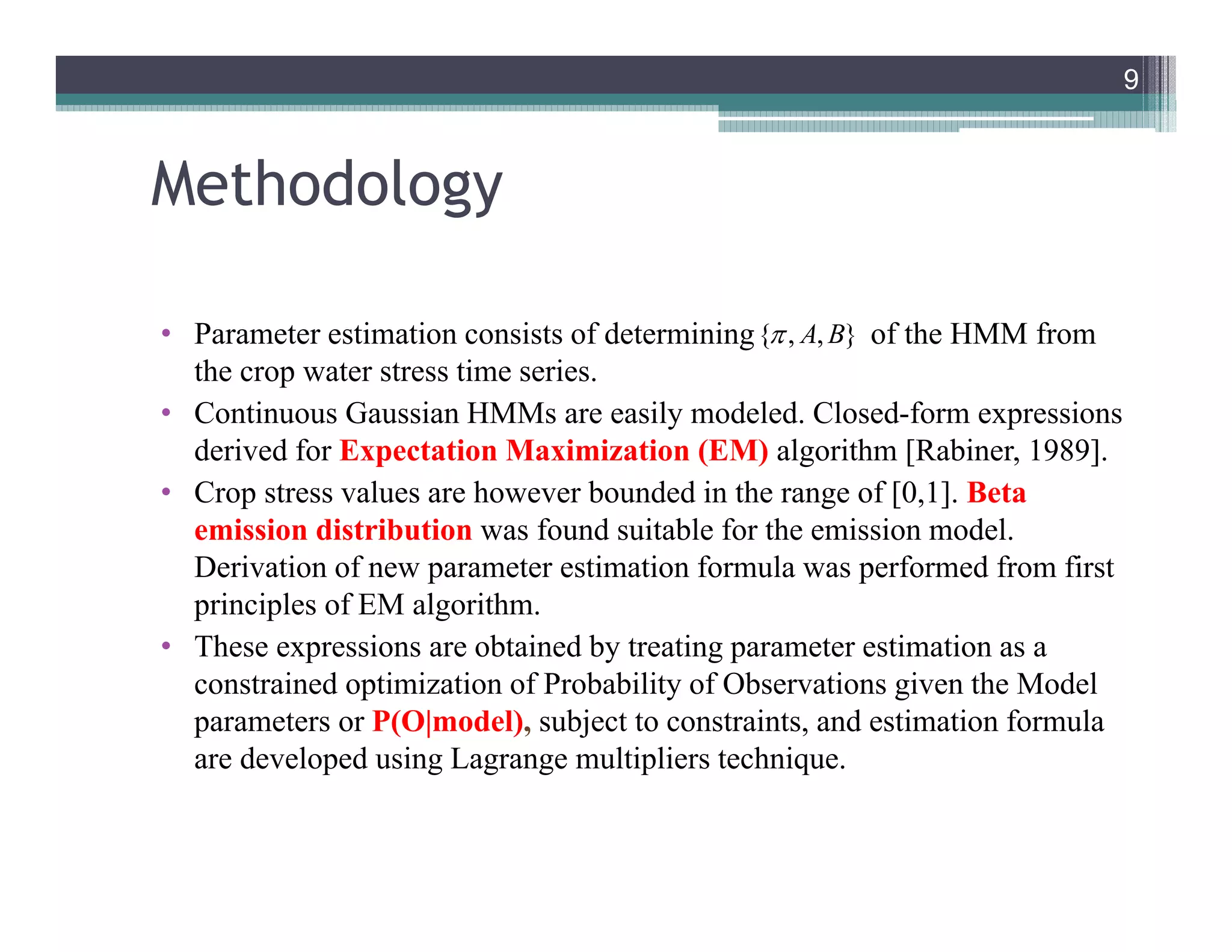 Methodology
• Parameter estimation consists of determining of the HMM from
the crop water stress time series.
• Continuous Gaussian HMMs are easily modeled. Closed-form expressions
derived for Expectation Maximization (EM) algorithm [Rabiner, 1989].
• Crop stress values are however bounded in the range of [0,1]. Beta
emission distribution was found suitable for the emission model.
Derivation of new parameter estimation formula was performed from first
principles of EM algorithm.
• These expressions are obtained by treating parameter estimation as a
constrained optimization of Probability of Observations given the Model
parameters or P(O|model), subject to constraints, and estimation formula
are developed using Lagrange multipliers technique.
9
{ , , }A B
9
 