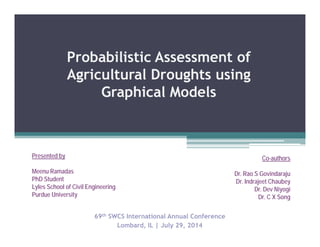 Probabilistic Assessment of
Agricultural Droughts using
Graphical Models
69th SWCS International Annual Conference
Lombard, IL | July 29, 2014
Presented by
Meenu Ramadas
PhD Student
Lyles School of Civil Engineering
Purdue University
Co-authors
Dr. Rao S Govindaraju
Dr. Indrajeet Chaubey
Dr. Dev Niyogi
Dr. C X Song
 