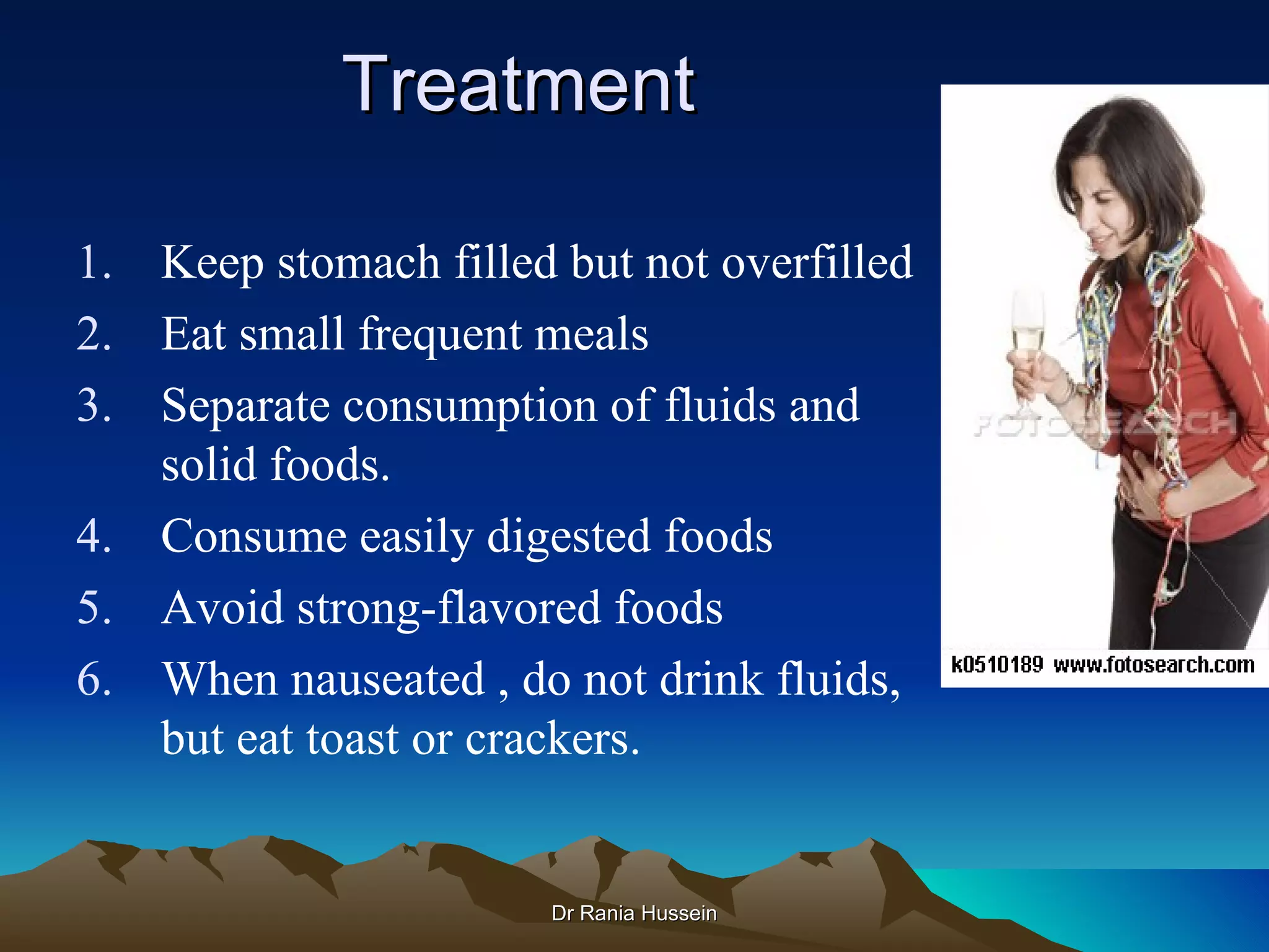 Treatment

1. Keep stomach filled but not overfilled
2. Eat small frequent meals
3. Separate consumption of fluids and
   solid foods.
4. Consume easily digested foods
5. Avoid strong-flavored foods
6. When nauseated , do not drink fluids,
   but eat toast or crackers.


                       Dr Rania Hussein
 