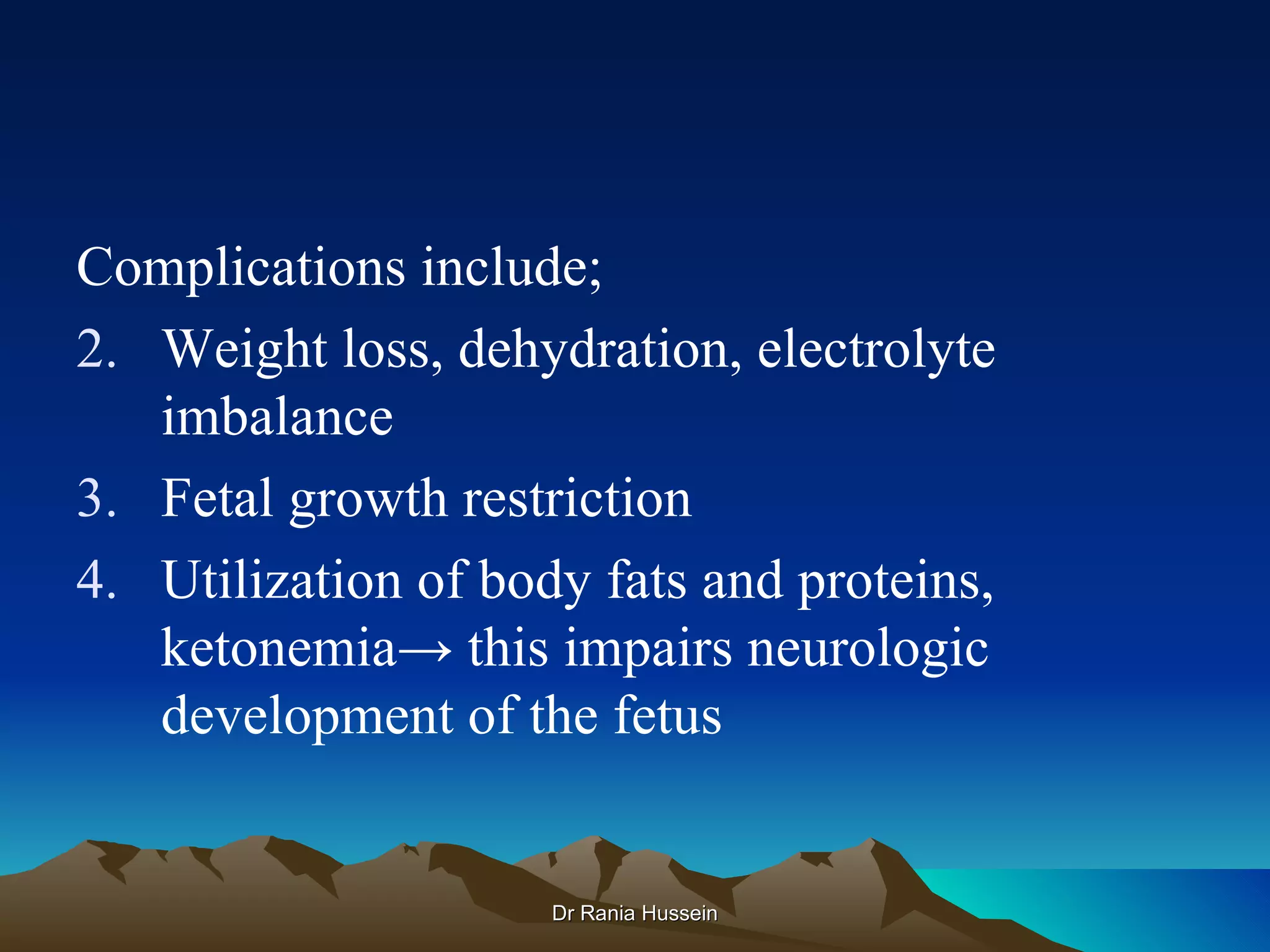 Complications include;
2. Weight loss, dehydration, electrolyte
   imbalance
3. Fetal growth restriction
4. Utilization of body fats and proteins,
   ketonemia→ this impairs neurologic
   development of the fetus


                     Dr Rania Hussein
 