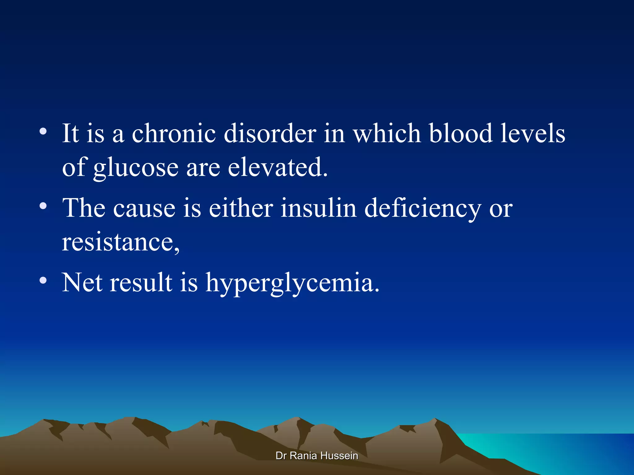 • It is a chronic disorder in which blood levels
  of glucose are elevated.
• The cause is either insulin deficiency or
  resistance,
• Net result is hyperglycemia.




                     Dr Rania Hussein
 
