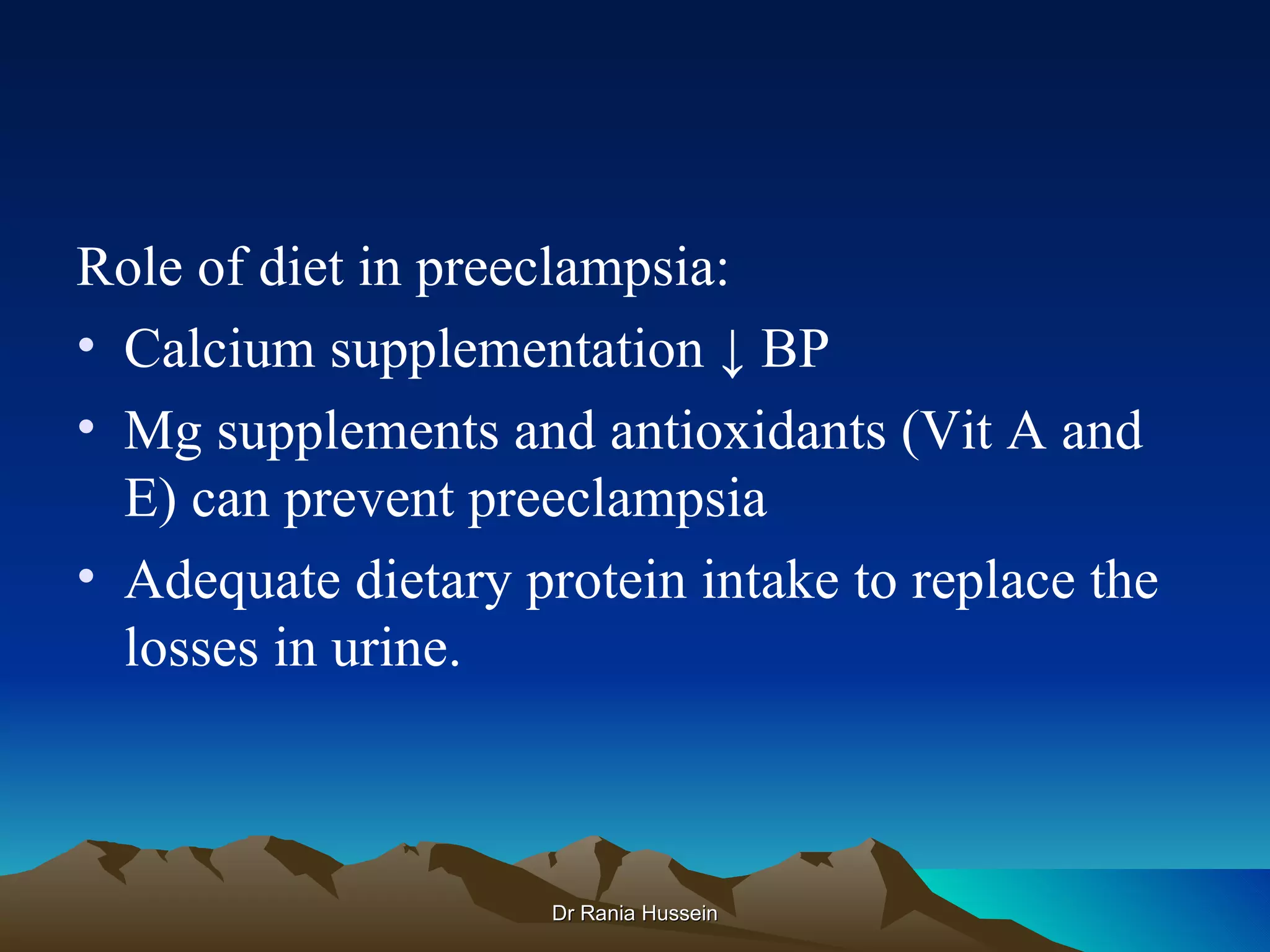 Role of diet in preeclampsia:
• Calcium supplementation ↓ BP
• Mg supplements and antioxidants (Vit A and
  E) can prevent preeclampsia
• Adequate dietary protein intake to replace the
  losses in urine.



                     Dr Rania Hussein
 