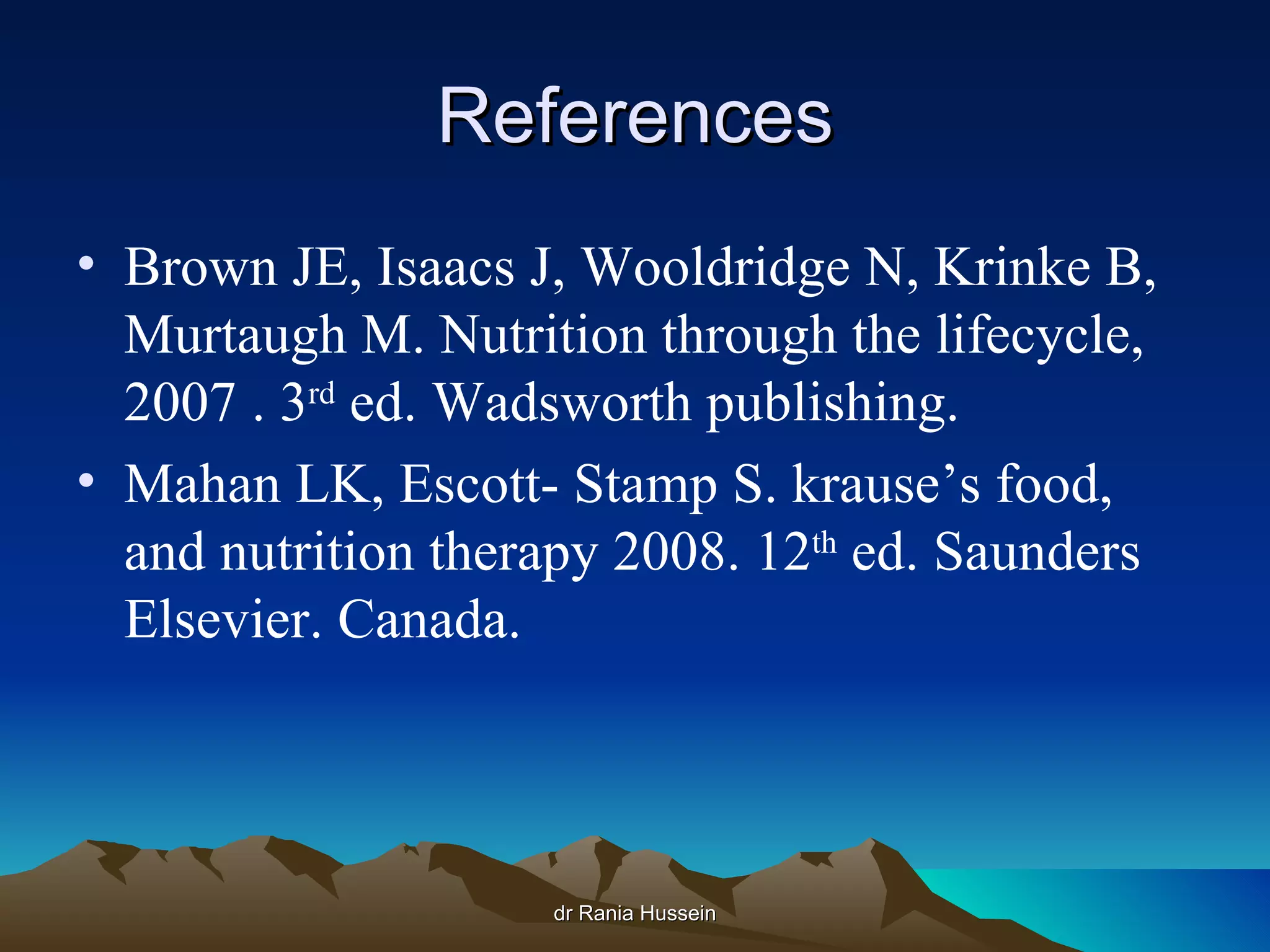 References
• Brown JE, Isaacs J, Wooldridge N, Krinke B,
  Murtaugh M. Nutrition through the lifecycle,
  2007 . 3rd ed. Wadsworth publishing.
• Mahan LK, Escott- Stamp S. krause’s food,
  and nutrition therapy 2008. 12th ed. Saunders
  Elsevier. Canada.




                    dr Rania Hussein
 