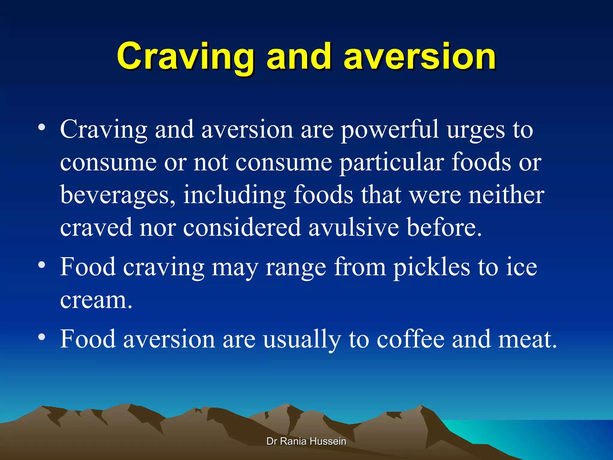 Craving and aversion
• Craving and aversion are powerful urges to
  consume or not consume particular foods or
  beverages, including foods that were neither
  craved nor considered avulsive before.
• Food craving may range from pickles to ice
  cream.
• Food aversion are usually to coffee and meat.


                    Dr Rania Hussein
 
