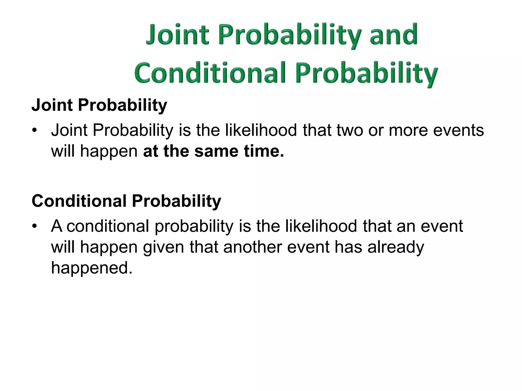 Joint Probability 
• Joint Probability is the likelihood that two or more events 
will happen at the same time. 
Conditional Probability 
• A conditional probability is the likelihood that an event 
will happen given that another event has already 
happened. 
 