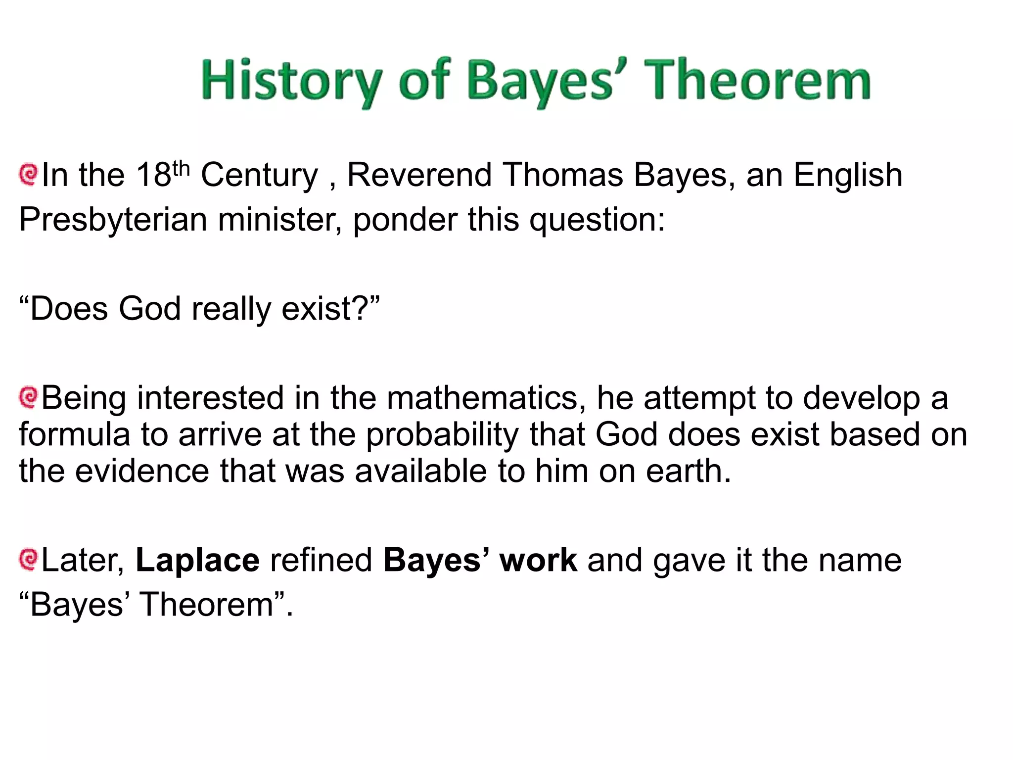 In the 18th Century , Reverend Thomas Bayes, an English 
Presbyterian minister, ponder this question: 
“Does God really exist?” 
Being interested in the mathematics, he attempt to develop a 
formula to arrive at the probability that God does exist based on 
the evidence that was available to him on earth. 
Later, Laplace refined Bayes’ work and gave it the name 
“Bayes’ Theorem”. 
 