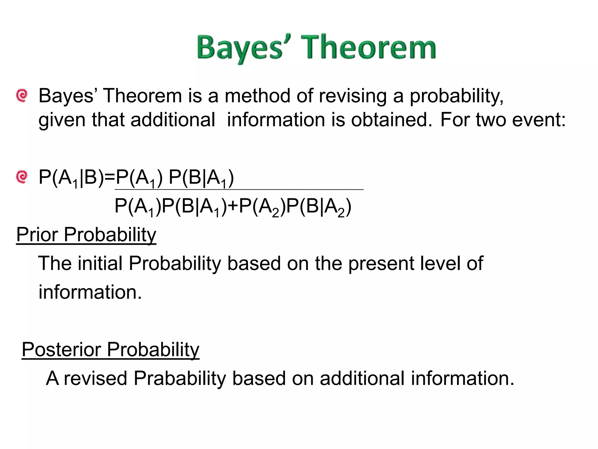 Bayes’ Theorem is a method of revising a probability, 
given that additional information is obtained. For two event: 
P(A1|B)=P(A1) P(B|A1) 
P(A1)P(B|A1)+P(A2)P(B|A2) 
Prior Probability 
The initial Probability based on the present level of 
information. 
Posterior Probability 
A revised Prabability based on additional information. 
 