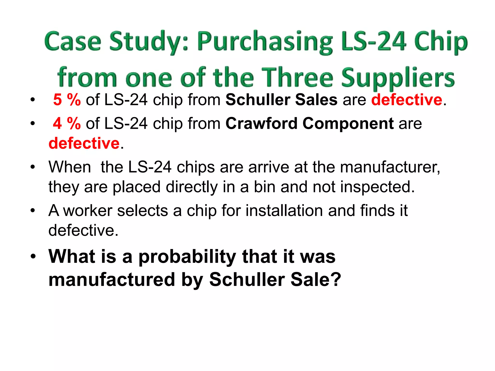 • 5 % of LS-24 chip from Schuller Sales are defective. 
• 4 % of LS-24 chip from Crawford Component are 
defective. 
• When the LS-24 chips are arrive at the manufacturer, 
they are placed directly in a bin and not inspected. 
• A worker selects a chip for installation and finds it 
defective. 
• What is a probability that it was 
manufactured by Schuller Sale? 
 