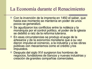 La Economía durante el Renacimiento Con la invención de la imprenta en 1450 el saber, que hasta ese momento se mantenía en poder de unos pocos se generalizó. Se agudizaron los conflictos entre la nobleza y la monarquía por el control político, el poder de la iglesia se debilitó a raíz de la reforma luterana. En esas circunstancias se produjo el auge de la artesanía y de la economía monetaria que a su vez dieron impulso al comercio, a la industria y a las obras públicas con mecanismos como el crédito y los impuestos. Después del siglo XVI surgieron los hombres de negocios, fundadores de bancos y nuevas industrias y creación de grandes compañías comerciales. 