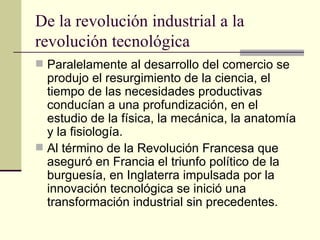 De la revolución industrial a la revolución tecnológica Paralelamente al desarrollo del comercio se produjo el resurgimiento de la ciencia, el tiempo de las necesidades productivas conducían a una profundización, en el estudio de la física, la mecánica, la anatomía y la fisiología. Al término de la Revolución Francesa que aseguró en Francia el triunfo político de la burguesía, en Inglaterra impulsada por la innovación tecnológica se inició una transformación industrial sin precedentes. 