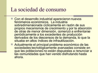 La sociedad de consumo Con el desarrollo industrial aparecieron nuevos fenómenos económicos.  La industria sobredimensionada cíclicamente en razón de sus propios mecanismos de crecimiento y por la absorción de otras de menor dimensión, comenzó a enfrentarse periódicamente a los excedentes de producción derivados de los descensos de la demanda, lo que la situaba en altos índices de infrautilización. Actualmente el principal problema económico de las sociedades tecnológicamente avanzadas consiste en que las poblaciones no están dispuestas a renunciar a las comunidades que han venido disfrutando hasta ahora. 