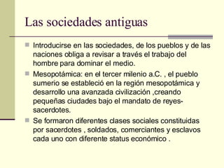 Las sociedades antiguas  Introducirse en las sociedades, de los pueblos y de las naciones obliga a revisar a través el trabajo del hombre para dominar el medio. Mesopotámica: en el tercer milenio a.C. , el pueblo sumerio se estableció en la región mesopotámica y desarrollo una avanzada civilización ,creando pequeñas ciudades bajo el mandato de reyes-sacerdotes. Se formaron diferentes clases sociales constituidas por sacerdotes , soldados, comerciantes y esclavos cada uno con diferente status económico .  