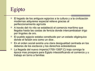 Egipto  El legado de los antiguos egipcios a la cultura y a la civilización modernas adquieres especial relieve gracias al perfeccionamiento agrícola  A través del río nilo se estableció el comercio marítimo que llegaba hasta las costas de fenicia donde intercambiaban trigo por lingotes de oro. El pueblo egipcio estaba constituido por un estado oligárquico donde el faraón era como un dios . En el orden social existía una clara desigualdad centrada en los deberes de los esclavos y los derechos eclesiásticos  La llegada del nuevo imperio(1700-1300ª.C) trajo consiga la época mas prospera para Egipto intesistificando el comercio y u trabajo en torno a familias  
