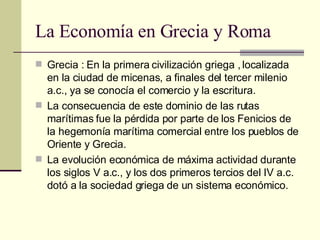 La Economía en Grecia y Roma  Grecia : En la primera civilización griega , localizada en la ciudad de micenas, a finales del tercer milenio a.c., ya se conocía el comercio y la escritura. La consecuencia de este dominio de las rutas marítimas fue la pérdida por parte de los Fenicios de la hegemonía marítima comercial entre los pueblos de Oriente y Grecia. La evolución económica de máxima actividad durante los siglos V a.c., y los dos primeros tercios del IV a.c. dotó a la sociedad griega de un sistema económico. 
