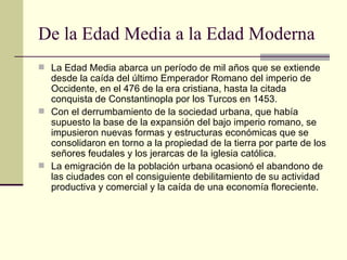 De la Edad Media a la Edad Moderna La Edad Media abarca un período de mil años que se extiende desde la caída del último Emperador Romano del imperio de Occidente, en el 476 de la era cristiana, hasta la citada conquista de Constantinopla por los Turcos en 1453. Con el derrumbamiento de la sociedad urbana, que había supuesto la base de la expansión del bajo imperio romano, se impusieron nuevas formas y estructuras económicas que se consolidaron en torno a la propiedad de la tierra por parte de los señores feudales y los jerarcas de la iglesia católica. La emigración de la población urbana ocasionó el abandono de las ciudades con el consiguiente debilitamiento de su actividad productiva y comercial y la caída de una economía floreciente. 