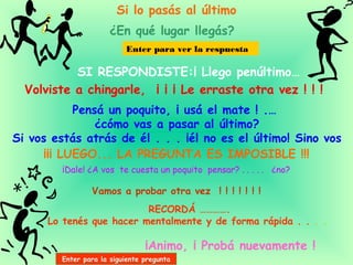 Si lo pasás al último
¿En qué lugar llegás?
SI RESPONDISTE:¡ Llego penúltimo…
Enter para ver la respuesta
Volviste a chingarle, ¡ ¡ ¡ Le erraste otra vez ! ! !
Pensá un poquito, ¡ usá el mate ! .…
¿cómo vas a pasar al último?
Si vos estás atrás de él . . . ¡él no es el último! Sino vos
¡Dale! ¿A vos te cuesta un poquito pensar? . . . . . ¿no?
¡¡¡ LUEGO... LA PREGUNTA ES IMPOSIBLE !!!
Vamos a probar otra vez ! ! ! ! ! ! !
RECORDÁ ………….
Lo tenés que hacer mentalmente y de forma rápida . . . .
¡Animo, ¡ Probá nuevamente !
Enter para la siguiente pregunta
 
