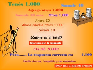 Tenés 1.000 Sumale 40
Agregá otros 1.000
Sumale 30 más Otros 1.000
Ahora 20
Ahora añadile otros 1.000
Súmale 10
¿Cuánto es el total?
Enter para ver .la respuesta
¿Te dió: 5.000?
Pero....... La respuesta correcta es: 4.100
Hacélo otra vez, tranquiilito y con calculadora
Enter para la siguiente pregunta
 