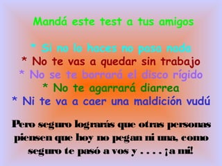 Mandá este test a tus amigos
* Si no lo haces no pasa nada
* No te vas a quedar sin trabajo
* No se te borrará el disco rígido
* No te agarrará diarrea
* Ni te va a caer una maldición vudú
Pero seguro lograrás que otras personas
piensen que hoy no pegan ni una, como
seguro te pasó a vos y . . . . ¡a mi!
 