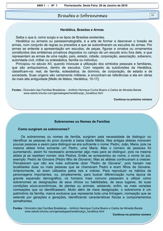 ANO 1 – Nº 1 Florianópolis, Sexta Feira, 26 de Janeiro de 2018
Brasões e Sobrenomes 01
Heráldica, Brasões e Armas
Saiba o que é, como surgiu e os tipos de Brasões existentes.
Heráldica ou armaria ou parassematografia, é a arte de formar e descrever o brasão de
armas, num conjunto de regras ou preceitos a que se subordinaram os escudos de armas. Por
armas se entende a apresentação em escudos, de peças, figuras e ornatos ou ornamentos
constituídos dos emblemas privativos dispostos no campo de um escudo e/ou fora dele, e que
representam as armas de uma nação, país, estado, cidade, corporação, associação, soberano,
autoridade civil, militar ou eclesiástica, família ou indivíduo.
Principiou no século XII, quando iniciouse a utilização dos símbolos pessoais e familiares,
que são antiquíssimos, dentro de escudos. Com respeito às subdivisões da Heráldica,
classificam-na: real, de família, eclesiástica, de domínio, de corporação, de estado e de
sociedade. Suas origens são certamente militares, e encontram-se referências a ela em obras
da mais alta antiguidade [Mello de Matos, Heráldica, 15-17].
Fontes : Dicionário das Famílias Brasileiras – Antônio Henrique Cunha Bueno e Carlos de Almeida Barata
www.sebob.brturbo.com/genealogias/heraldica/gn_heraldica.html
Continua no próximo número
Sobrenomes ou Nomes de Famílias
Como surgiram os sobrenomes?
Os sobrenomes ou nomes de família, surgiram pela necessidade de distinguir ou
identificar as pessoas do povo durante a baixa Idade Média. Nas antigas aldeias moravam
poucas pessoas e assim para distinguir-se era suficiente o nome: Pedro, João, Maria, pois na
mesma aldeia tinha somente um Pedro, uma Maria. Mas o número de pessoas foi
aumentando, assim foi necessário acrescentar algo mais para se distinguir, pois na mesma
aldeia já se repetiam nomes: dois Pedros. Então se acrescentou ao nome, o nome do pai,
exemplo: Pedro de Giovane (Pedro filho de Giovane). Mas as aldeias continuavam a crescer.
Perceberam que não era mais suficiente dizer “Pedro de Giovane”, pois haviam nas
localidades duas ou mais pessoas que se chamavam Pedro e eram filhos de Giovane.
Anteriormente, só eram utilizados pelos reis e nobres. Para reproduzir os hábitos de
personagens importantes, ou, simplesmente, para buscar diferenciação numa época de
grande expansão demográfica, os homens mais comuns passaram a utilizar como
sobrenomes as designações de seus ofícios ou habilidades, de seus lugares, de suas
condições sócio-econômicas, de plantas ou animais, adotando, enfim, as mais variadas
nomeações que os identificassem. Muito além de mera designação, o sobrenome é um
patrimônio da família, marca exclusiva que representa toda uma linhagem, nomeação que se
estende por gerações e gerações, identificando características físicas e comportamentos
semelhantes.
Fontes : Dicionário das Famílias Brasileiras – Antônio Henrique Cunha Bueno e Carlos de Almeida Barata
www.sebob.brturbo.com/genealogias/heraldica/gn_heraldica.html
Continua no próximo número
 