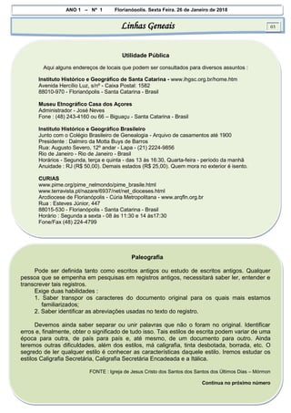 ANO 1 – Nº 1 Florianópolis, Sexta Feira, 26 de Janeiro de 2018
Linhas Geneais 03
Utilidade Pública
Aqui alguns endereços de locais que podem ser consultados para diversos assuntos :
Instituto Histórico e Geográfico de Santa Catarina - www.ihgsc.org.br/home.htm
Avenida Hercílio Luz, s/nº - Caixa Postal: 1582
88010-970 - Florianópolis - Santa Catarina - Brasil
Museu Etnográfico Casa dos Açores
Administrador - José Neves
Fone : (48) 243-4160 ou 66 – Biguaçu - Santa Catarina - Brasil
Instituto Histórico e Geográfico Brasileiro
Junto com o Colégio Brasileiro de Genealogia - Arquivo de casamentos até 1900
Presidente : Dalmiro da Motta Buys de Barros
Rua: Augusto Severo, 12º andar - Lapa - (21) 2224-9856
Rio de Janeiro - Rio de Janeiro - Brasil
Horários - Segunda, terça e quinta - das 13 às 16:30, Quarta-feira - período da manhã
Anuidade : RJ (R$ 50,00). Demais estados (R$ 25,00). Quem mora no exterior é isento.
CURIAS
www.pime.org/pime_nelmondo/pime_brasile.html
www.terravista.pt/nazare/6937/net/net_dioceses.html
Arcdiocese de Florianópolis - Cúria Metropolitana - www.arqfln.org.br
Rua : Esteves Júnior, 447
88015-530 - Florianópolis - Santa Catarina - Brasil
Horário : Segunda a sexta - 08 às 11:30 e 14 às17:30
Fone/Fax (48) 224-4799
Paleografia
Pode ser definida tanto como escritos antigos ou estudo de escritos antigos. Qualquer
pessoa que se empenha em pesquisas em registros antigos, necessitará saber ler, entender e
transcrever tais registros.
Exige duas habilidades :
1. Saber transpor os caracteres do documento original para os quais mais estamos
familiarizados;
2. Saber identificar as abreviações usadas no texto do registro.
Devemos ainda saber separar ou unir palavras que não o foram no original. Identificar
erros e, finalmente, obter o significado de tudo isso. Tais estilos de escrita podem variar de uma
época para outra, de país para país e, até mesmo, de um documento para outro. Ainda
teremos outras dificuldades, além dos estilos, má caligrafia, tinta desbotada, borrada, etc. O
segredo de ler qualquer estilo é conhecer as características daquele estilo. Iremos estudar os
estilos Caligrafia Secretária, Caligrafia Secretária Encadeada e a Itálica.
FONTE : Igreja de Jesus Cristo dos Santos dos Santos dos Últimos Dias – Mórmon
Continua no próximo número
 