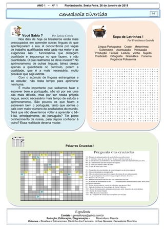 ANO 1 – Nº 1 Florianópolis, Sexta Feira, 26 de Janeiro de 2018
Genealogia Divertida 04
Expediente
Contato - geneafloripa@yahoo.com.br
Redação, Editoração, Diagramação - Maximiliano Pessôa
Colunas – Brasões e Sobrenomes, Cantinho dos Famosos, Linhas Geneais, Genealogia Divertida
Você Sabia ? Por Letícia Corrêa
Nos dias de hoje os brasileiros estão mais
preocupados em aprender outras línguas do que
aperfeiçoarem a sua. A concorrência por vagas
de trabalho qualificadas está cada vez maior e as
exigências são : funcionários que ofereçam
qualidade e segurança no que fazem, e não
quantidade. O que realmente se deve investir? No
aprimoramento de outras línguas, talvez cresça
apenas a quantidade no currículo, porém a
qualidade, que é a mais necessária, muito
provável que seja extinta.
Com o acúmulo de línguas estrangeiras a
se estudar, não resta tempo para aprimorar
nenhuma.
É muito importante que saibamos falar e
escrever bem o português, não só por ser uma
das mais difíceis, mas por ser nossa própria
língua, sendo necessário mais tempo de estudo e
aprimoramento. São poucos os que falam e
escrevem bem o português, tanto que somos o
país com maior número de analfabetos do mundo.
Será que não deveríamos voltar a aprender o bê-
á-bá, principalmente, do português? Ter pleno
conhecimento da nossa, para depois conhecer à
outra? Essa realidade deveria mudar.
Sopa de Letrinhas !
Por Franthesco Guarda
Língua Portuguesa Crase Metonímea
Eufemismo Acentuação Pontuação
Produção Textual Leitura Verbo Sujeito
Predicado Ortografia Gramática Fonema
Regência Polissemia
Palavras Cruzadas !
 