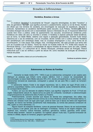 ANO 1 – Nº 2 Florianópolis, Terça Feira, 06 de Fevereiro de 2018
Brasões e Sobrenomes 01
Heráldica, Brasões e Armas
Parte 2
O vocábulo 'Heráldica" é proveniente de "Arauto", segundo etimologistas, do latim "heraldus", e
este, do germânico "he'rold", que significa anunciar e, posteriormente, arauto ou rei de Armas. Heraldo
era oficial que nos torneios de cavalaria, era encarregado da execução do espetáculo, etiqueta e
protocolo. Apresentava os cavaleiros identificados pelos escudos. [Luis Poliano, Heráldica](9) Muitos
conceitos divergem de acordo com a nacionalidade, época e interesses de uso. É impossível determinar
quando teve início a prática; antes do aparecimento nos escudos, encontram-se emblemas proto-
heráldicos em selos (de cera ou chumbo) e sinetes. A heráldica é aspecto particular desta tendência,
que se torna, na Idade Média, sistema com regras e aplicação generalizada. Durante muito tempo
relacionou-se o uso de emblemas, com as Cruzadas, devido contato com a cultura oriental. Heráldica
tem semelhanças com simbologia árabe; mas os cruzados empregavam a cruz, como forma de se
reconhecerem, e é das peças mais antigas; mas, cronológicamente, não está provado que tenha sido
com as Cruzadas que se adotou. Teoria faz recuar na invasão árabe de 711. Então teria nascido na
Península Ibérica, o que explica a simplicidade de alguns brasões de armas (como de Leão, Castela,
Navarra e Aragão, e o presumível de D. Afonso Henriques, primeiras armas de Portugal). Parece
indiscutível que o uso se verificou a partir do século XII, como resultado da evolução de símbolos e
marcas de posse
Fontes : atelier.heraldico.vilabol.uol.com.br/heraldica.htm
Continua no próximo número
Sobrenomes ou Nomes de Famílias
Parte 2
. . . . . . Somente na idade média (476 - 1453) é que os sobrenomes começaram a ser usados para
distinguir as pessoas que tinham nome próprio idêntico. Com o crescer da necessidade de
documentação na baixa Idade Média (séculos XIII a XV), devido principalmente a razões fiscais, estes
sobrenomes tornaram-se essenciais, começaram a passar de pai para filho e assim se tornaram
hereditários.
O sobrenome italiano Furlan é de origem toponímica, isto é, deriva do lugar (Fríuli) onde o
patriarca (capostítipe) habitou como possuidor de terra. É versão regional, quase certamente vêneta,
do correspondente italiano
Furlano, por sua vez derivado do adjetivo friulano, que significa ‘originário do Fríuli’. O Fríuli era
região independente (século 6), depois tornou-se parte da Lombardia. Constituem a sobrenominação
(cognominazzione) do sobrenome ético Furlano ou Friulano.
Preliminarmente, convém recordar que depois da derrota dos cartagineses, dos celtas, dos
íberos e dos lusitanos, o Império Romano tornou-se a única influência cultural na Península Ibérica. E,
embora isto variasse muito de lugar para lugar, pode-se dizer que à época da ibéria sob hegemonia
visigoda, ao menos nas famílias socialmente mais destacadas, os nomes das pessoas constavam de
três, quatro ou cinco elementos. (1)
Alguns trazem de tradições familiares, outros de pessoas famosas. Deixou de ser exclusividade
local e passou a ser global, pois não se restringem à fronteiras. Temos os de origem indígena, dos
impérios luso, romanos, cultura francesa, saxônica, germânica, nórdica, japonesa, entre outras.
Através deles também nascem os apelidos. Os ingleses utilizam muito isso. O grande fornecedor de
nomes é a Bíblia, depois os romanos, gregos e germanos. (2) . . . . . .
FONTE :
Luciana Baptista Marques Pereira Barretto - lulis62@terra.com.br – Grupo Origens
Dicionário de Nomes. Ed. Eko. 1999, 288 p. – Alfredo Scottini
Continua no próximo número
 