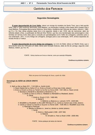 ANO 1 – Nº 2 Florianópolis, Terça Feira, 06 de Fevereiro de 2018
Cantinho dos Famosos 02
Segundos Genealogista
O autor desconhecido do Livro Velho, talvez um monge do mosteiro de Santo Tirso, que o terá escrito
entre 1282 e 1290 conforme demonstra José Mattoso, na introdução à edição crítica desta obra (Joseph Piel e
José Mattoso, Portugaliae Monumenta Historica, Nova Série, Academia das Ciências de Lisboa, volume I, 1980,
pp.13 e 14). Das várias edições deste livro e do seguinte, desde o séc. XVIII, são de mencionar, além da
referida edição crítica, a publicação de Manuel Artur Norton, que fez uma reordenação das personagens e das
famílias em termos muito úteis para a consulta por genealogistas (Livro Velho de Linhagens, subsídios para a
sua ordenação, 1971, e Livro Antigo de Linhagens, achegas para a sua ordenação, 1974, ambos separatas da
revista Armas e Troféus.
O autor desconhecido do Livro Antigo de Linhagens, ou Livro do Deão, talvez um Martim Anes, que o
teria escrito cerca de 1343 para um deão, talvez para Gonçalo Esteves, deão da Sé de Lamego, segundo José
Mattoso, ibidem, pp.15 e 16.
FONTE : Vários trechos em livros e internet, como por exemplo Wikipédia.
Continua no próximo número
Mais um pouco da Genealogia de Jesus, a partir de Adão
Genealogia de ADÃO até JESUS CRISTO
Parte 2
2. Seth ou Set ou Sete (231 - 1143 AM) cc. Azûrâ (irmã)
3. Noam Nebet-Het ou Hathor (F) cc. Enós ou Enosh ou Enos (seu irmão, abaixo)
3. Enós ou Enosh ou Enos ou Yanish ou Iry-Hor ou Horus (436 - 1341 AM) cc. Noam (irmã)
4. Barakiel ou Barâkî'êl ou Baraktel ou Baraki'el cc. N......
5. Dînâh ou Dina ou Sina cc. Malaleel ou Mahalalel ou Maalaeel, abaixo
6. Dânêl
7. Ednâ cc. Enoch (1123 - 1488 AM)
8. Bârâkî’îl
9. Bêtênôs ou Betenos cc. Lamech (1475 - 2228 AM)
4. Mûalêlêth ou Mualeleth ou Mu-Lillith Nithotep (F) cc. Cainã ou Cainan (seu irmão, abaixo)
4. Cainã ou Cainan ou Quenã ou Quynan ou Kenan (626 - 1536 AM) cc. Mûalêlêth (sua irmã)
5. Râshûjâl ou Rashujal
6. Bâraka ou Baraka cc. Jared ou Járede ou Jarete (abaixo)
7. Âzrîâl
8. Ednâ cc. Methuselah (1288 - 2257 AM)
9. Râkê’êl
10. Emzârâ cc. Noé ou Noah (1056 - 2006 AM)
FONTE : Vários pedaços de textos da internet.
Continua no próximo número
 