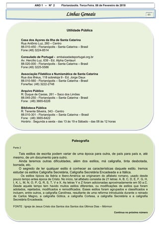 ANO 1 – Nº 2 Florianópolis, Terça Feira, 06 de Fevereiro de 2018
Linhas Geneais 03
Utilidade Pública
Casa dos Açores da Ilha de Santa Catarina
Rua Antônio Luz, 260 – Centro
88.010-450 - Florianópolis - Santa Catarina – Brasil
Fone (48) 3224-8514
Consulado de Portugal - embaixadadeportugal.org.br
Av. Hercílio Luz, 639 - Ed. Alpha Centauri
88.020-000 - Florianópolis - Santa Catarina – Brasil
Fone (48) 3225-5586
Associação Filatélica e Numismática de Santa Catarina
Rua dos Ilhéus, 118 sobreloja 9 - Ed. Jorge Daux
88.010-560 - Florianópolis – Santa Catarina - Brasil
Fone/fax: (48) 3222-2748
Arquivo Público
R: Duque de Caxias, 261 – Saco dos Limões
88.045-250 - Florianópolis – Santa Catarina - Brasil
Fone : (48) 3665-6226
Biblioteca Pública
R: Tenente Silveira, 343 - Centro
88.010-301 - Florianópolis – Santa Catarina – Brasil
Fone : (48) 3665-6422
Horário : Segunda a sexta - das 13 às 19 e Sábado - das 08 às 12 horas
Paleografia
Parte 2
Tais estilos de escrita podem variar de uma época para outra, de país para país e, até
mesmo, de um documento para outro.
Ainda teremos outras dificuldades, além dos estilos, má caligrafia, tinta desbotada,
borrada, etc.
O segredo de ler qualquer estilo é conhecer as características daquele estilo. Iremos
estudar os estilos Caligrafia Secretária, Caligrafia Secretária Encadeada e a Itálica.
Os estilos típicos da Ibéria e Ibero-América se originaram do alfabeto romano, usado desde
pouco tempo antes época de Cristo. No início, tal alfabeto consistia de 21 letras: A, B, C, D, E, F, G, H,
I, K, L, M, N, O, P, Q, R, S, T, V e X. As letras Y e Z foram adicionadas aproximadamente em 50 a.C.
Desde aquele tempo tem havido muitos estilos diferentes, ou modificações de estilos que foram
adotados, rejeitados, modificados e remodificados. Esses estilos foram agrupados e classificados e
incluem, entre outros, a caligrafia Carolínea, resultante de uma reforma introduzida durante o reinado
de Carlos Magno, a caligrafia Gótica, a caligrafia Cortesa, a caligrafia Secretária e a caligrafia
Secretária Encadeada.
FONTE : Igreja de Jesus Cristo dos Santos dos Santos dos Últimos Dias – Mórmon
Continua no próximo número
 