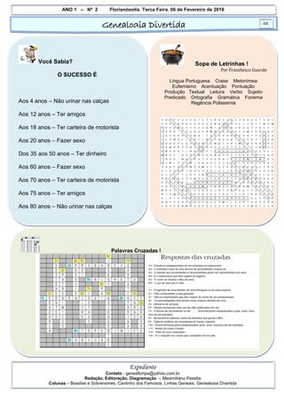 ANO 1 – Nº 2 Florianópolis, Terça Feira, 06 de Fevereiro de 2018
Genealogia Divertida 04
Expediente
Contato - geneafloripa@yahoo.com.br
Redação, Editoração, Diagramação - Maximiliano Pessôa
Colunas – Brasões e Sobrenomes, Cantinho dos Famosos, Linhas Geneais, Genealogia Divertida
Você Sabia?
O SUCESSO É
Aos 4 anos – Não urinar nas calças
Aos 12 anos – Ter amigos
Aos 18 anos – Ter carteira de motorista
Aos 20 anos – Fazer sexo
Dos 35 aos 50 anos – Ter dinheiro
Aos 60 anos – Fazer sexo
Aos 70 anos – Ter carteira de motorista
Aos 75 anos – Ter amigos
Aos 80 anos – Não urinar nas calças
Sopa de Letrinhas !
Por Franthesco Guarda
Língua Portuguesa Crase Metonímea
Eufemismo Acentuação Pontuação
Produção Textual Leitura Verbo Sujeito
Predicado Ortografia Gramática Fonema
Regência Polissemia
Palavras Cruzadas !
 