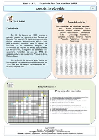 ANO 1 – Nº 3 Florianópolis, Terça Feira, 06 de Março de 2018
Genealogia Divertida 04
Expediente
Contato - geneafloripa@yahoo.com.br
Redação, Editoração, Diagramação - Maximiliano Pessôa
Colunas – Brasões e Sobrenomes, Cantinho dos Famosos, Linhas Geneais, Genealogia Divertida
Você Sabia?
Florianópolis
Em 02 de janeiro de 1889, ocorreu o
primeiro registro de nascimento em Cartório de
Registro Civil e em 03.01.1889, o primeiro registro
civil de casamento. Antes da nova lei introduzida
pela República, somente havia o registro de
batizados e do casamento religioso, em
decorrência do Regime de União Igreja-Estado.
Em Florianópolis, os registros de batizados e de
casamento remontam ao ano de 1712. Os
respectivos livros se guardam no Arquivo da Cúria
Metropolitana.
Os registros de escravos eram feitos em
livro especial, os quais cessam evidentemente em
1888, com a lei da abolição da escravatura de 13
de maio daquele ano.
Sopa de Letrinhas !
Procure abaixo, as seguintes palavras:
Ano Arvore Ascendente Barco
Batismo Bisavo Brasao Casamento
Costado Descendente Efemerides
Filho Genealogia Genearca
Genetica Heranca Materno Paterno
Passado Patronimico Presente
Toponimico
Palavras Cruzadas !
 