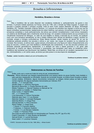 ANO 1 – Nº 3 Florianópolis, Terça Feira, 06 de Março de 2018
Brasões e Sobrenomes 01
Heráldica, Brasões e Armas
Parte 3
Mas a heráldica não se pode dissociar dos cavaleiros medievais e, particularmente, da guerra e dos
torneios. O primeiro tratado apareceu na França, cerca de 1180, sob o reinado de Felipe Augusto. A origem dos
escudos e brasões precede a primeira cruzada, onde já eram muito usados [Salvador de Moya, Simbologia
Heráldica, 87]. Também chamada «Ciência Heróica», é o conjunto de preceitos que regulam a forma por que se
devem simbolizar acontecimentos, basilarmente de ordem histórica, que pareceu conveniente perpetuar. O uso de
armaduras completas e, muito particularmente, dos elmos que cobriam completamente o rosto tornou necessário
um sistema de identificação claro e facilmente visível de longe. Um cavaleiro medieval dentro da sua armadura era
virtualmente impossível de distinguir, no calor de uma batalha ou desde a bancada de um torneio, de qualquer
outro com uma armadura semelhante; os reis e chefes militares eram difíceis de identificar e seguir; durante um
combate, amigos e inimigos confundiam-se. Estes fatores levaram, desde meados do século XII, ao uso de
emblemas pessoais pintados nos escudos e elmos e, por vezes, nas roupas do cavaleiro ou na cobertura da
montada. Nos torneios, os elmos eram, quase sempre, encimados por uma figura em relevo (frequentemente uma
peça do escudo), o timbre, que mais facilitava a identificação dos contendores. O uso dos escudos pintados com
símbolos pessoais generaliza-se rapidamente, e é adotado por toda a classe guerreira e, em geral, pela
aristocracia (e mesmo por alguns municípios e corporações, que transpõem para selos os emblemas proto-
heráldicos das bandeiras que epunhavam nas batalhas). Nesta fase, as armas de um cavaleiro representam-no a
ele, individualmente, e, em certos casos, as terras que este possui e os seus laços de vassalagem.
Fontes : atelier.heraldico.vilabol.uol.com.br/heraldica.htm
Continua no próximo número
Sobrenomes ou Nomes de Famílias
Parte 3
Então, junto com o nome ao invés do nome do pai, acrescentavam:
Prenome - Nome individual que designa especificamente uma pessoa dentro do grupo familiar mais imediato e
pelo qual ela é designada na intimidade. Quando da conversão forçada, os judeus foram forçados a adotar
nomes cristãos. Entretanto, alguns documentos conservam os antigos nomes judeus ao lado de seus
nomes originais. Eis alguns exemplos mencionados por Câmara, R.R:
Abraão ...? ->> Gonçalo Dias
Abraão Gatel ->> Jerônimo Henriques
Benyamim Beneviste ->> Duarte Ramires de Leão
Eliézer Toledano ->> Manoel Toledano ou Manuel de Tal
Isaac Catalan ou Catalão ->> Rafael Dias
Isaac Tunes ->> Gabriel Velho
Icer ...? ->> Grácia Dias
Luna Abravanel ->> Leonor Fernandes
Salomão aben Haim ->> Luís Álvares
Salomão Coleiria ->> Gonçalo Rodrigues
Salomão Molcho ->> Diogo Pires
Samuel Samaia ->> Pero Francisco
Santo Fidalgo ->> Diogo Pires
...? Arame ->> Francisco Martins
...? Cabanas ->> Estevam Godinho
...? Cohen ->> Luis Mendes Caldeirão
...? Gatel ->> Francisco Pires
Aos quais se pode acrescentar os mencionados por Tavares, M.J.PF. (pp 43 e 44):
Fulano Crescente ->> João Álvares de Santarém
Samuel Arrabi ->> Leonel Henriques
Isaac Latam ->> Lourenço Vasques
FONTE : Dicionário de Nomes. Ed. Eko. 1999, 288 p. – Alfredo Scottini
Continua no próximo número
 