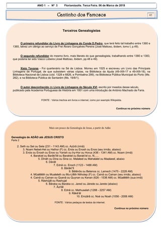 ANO 1 – Nº 3 Florianópolis, Terça Feira, 06 de Março de 2018
Cantinho dos Famosos 02
Terceiros Genealogistas
O primeiro refundidor do Livro de Linhagens do Conde D.Pedro, que terá feito tal trabalho entre 1360 e
1365, talvez um clérigo ao serviço de Frei Álvaro Gonçalves Pereira (José Mattoso, ibidem, tomo I, p.49).
O segundo refundidor do mesmo livro, mais literato do que genealogista, trabalhando entre 1380 e 1383,
que poderia ter sido Vasco Lobeira (José Mattoso, ibidem, pp.48 e 49).
Xisto Tavares - Foi quartenário na Sé de Lisboa. Morreu em 1525 e escreveu um Livro das Principais
Linhagens de Portugal, de que subsistem várias cópias, na Biblioteca da Ajuda (49-XIII-17 e 49-XIII-18), na
Biblioteca Nacional de Lisboa (cód. 1328 e 6826, e Pombalina 299), na Biblioteca Pública Municipal do Porto (Ms.
282), e na Biblioteca Pública de Santarém (Ms. 19/8/1).
O autor desconhecido do Livro de Linhagens do Século XVI, escrito por meados desse século,
publicado pela Academia Portuguesa de História em 1951 com uma introdução de António Machado de Faria.
FONTE : Vários trechos em livros e internet, como por exemplo Wikipédia.
Continua no próximo número
Mais um pouco da Genealogia de Jesus, a partir de Adão
Genealogia de ADÃO até JESUS CRISTO
Parte 2
2. Seth ou Set ou Sete (231 - 1143 AM) cc. Azûrâ (irmã)
3. Noam Nebet-Het ou Hathor (F) cc. Enós ou Enosh ou Enos (seu irmão, abaixo)
3. Enós ou Enosh ou Enos ou Yanish ou Iry-Hor ou Horus (436 - 1341 AM) cc. Noam (irmã)
4. Barakiel ou Barâkî'êl ou Baraktel ou Baraki'el cc. N......
5. Dînâh ou Dina ou Sina cc. Malaleel ou Mahalalel ou Maalaeel, abaixo
6. Dânêl
7. Ednâ cc. Enoch (1123 - 1488 AM)
8. Bârâkî’îl
9. Bêtênôs ou Betenos cc. Lamech (1475 - 2228 AM)
4. Mûalêlêth ou Mualeleth ou Mu-Lillith Nithotep (F) cc. Cainã ou Cainan (seu irmão, abaixo)
4. Cainã ou Cainan ou Quenã ou Quynan ou Kenan (626 - 1536 AM) cc. Mûalêlêth (sua irmã)
5. Râshûjâl ou Rashujal
6. Bâraka ou Baraka cc. Jared ou Járede ou Jarete (abaixo)
7. Âzrîâl
8. Ednâ cc. Methuselah (1288 - 2257 AM)
9. Râkê’êl
10. Emzârâ cc. Noé ou Noah (1056 - 2006 AM)
FONTE : Vários pedaços de textos da internet.
Continua no próximo número
 