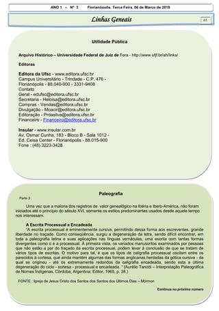 ANO 1 – Nº 3 Florianópolis, Terça Feira, 06 de Março de 2018
Linhas Geneais 03
Utilidade Pública
Arquivo Histórico – Universidade Federal de Juiz de Fora - http://www.ufjf.br/ah/links/
Editoras
Editora da Ufsc - www.editora.ufsc.br
Campus Universitário - Trindade - C.P. 476 -
Florianópolis - 88.040-900 - 3331-9408
Contato
Geral - edufsc@editora.ufsc.br
Secretaria - Heloisa@editora.ufsc.br
Compras - Vendas@editora.ufsc.br
Divulgação - Moacir@editora.ufsc.br
Editoração - Prdasilva@editora.ufsc.br
Financeiro - Financeiro@editora.ufsc.br
Insular - www.insular.com.br
Av. Osmar Cunha, 183 - Bloco B - Sala 1012 -
Ed. Ceisa Center - Florianópolis - 88.015-900
Fone : (48) 3223-3428
Paleografia
Parte 3
Uma vez que a maioria dos registros de valor genealógico na Ibéria e Ibero-América, não foram
iniciados até o princípio do século XVI, somente os estilos predominantes usados desde aquele tempo
nos interessam.
A Escrita Processual e Encadeada
“A escrita processual é eminentemente cursiva, permitindo dessa forma aos escreventes, grande
liberdade no traçado. Como conseqüência, surgiu a degeneração da letra, sendo difícil encontrar, em
toda a paleografia latina e suas aplicações nas línguas vernáculas, uma escrita com tantas formas
divergentes como o é a processual. À primeira vista, os variados manuscritos examinados por pessoas
que não estão a par do traçado da escrita processual, podem levar à conclusão de que se tratam de
vários tipos de escritas. O motivo para tal, é que os tipos de caligrafia processual oscilam entre os
parecidos à cortesa, que ainda mantém algumas das formas anglicanas herdadas da gótica cursiva - da
qual se originou - até os extremamente redondos da caligrafia encadeada, sendo esta a última
degeneração do ciclo - cortesa - processual e encadeada. “ (Aurélio Tanodi – Interpretação Paleográfica
de Nomes Indígenas, Córdoba, Argentina: Editor, 1965, p. 38.)
FONTE : Igreja de Jesus Cristo dos Santos dos Santos dos Últimos Dias – Mórmon
Continua no próximo número
 