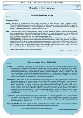 ANO 1 – Nº 5 Florianópolis, Domingo, 06 de Maio de 2018
Brasões e Sobrenomes 01
Heráldica, Brasões e Armas
Parte 5
Tipos de Heráldica
Militar - Às vezes se confunde com Real, quando se observa os mais remotos. Temos : Marinha, Exército,
Aeronáutica. São logotipos das armas brasileiras. Na heráldica inglesa o timbre do brasão é tão importante
quanto os símbolos do escudo. Em muitos lugares há somente o estandarte do brasonado (no lugar do
escudo), mais a escultura do elmo sob a escultura do timbre.
Real - Começou com a militar, que representava pessoa do líder. Apesar de heráldica ser ciência de símbolos,
levou tempo até povos diferentes descobrirem símbolos reais de outros. Só conheciam os da heráldica local
e dos inimigos. Existe por causa da monarquia, na forma regimentar de Reino ou Império. A Europa foi
berço da heráldica, mas cada país com suas peculiariedades. (16)
Real portuguesa - Cada reinado empregou desenho particular das armas reais, o que permite utilizar o
Escudo Real para datar objetos onde apareçam as armas do monarca, o que faz dela elemento fundamental
para a História. Em D. João II, o escudo apresenta aspecto posterior à reforma de 1485, sem a Cruz de Aviz
e com escudetes laterais direitos. Nas armas do "Rey d Purtugall", D. Manuel I, o escudo é idêntico ao de D.
João II, mas o número de castelos da bordadura é oito. As de D. Pedro III, marido de D. Maria I, tem forma
dos escudos "rococós" e a Cruz de Malta subjacente ao escudo real.
Fontes : atelier.heraldico.vilabol.uol.com.br/heraldica.htm
Continua no próximo número
Sobrenomes ou Nomes de Famílias
Parte 5
Apelidos - ...... Geralmente, em Portugal, as pessoas comuns usavam apenas um único apelido, enquanto os da
nobreza tinham o privilégio de ostentar até quatro (o que lhes permitia exibir os quatro avós, ou os quatro
costados, como se dizia às épocas passadas). Os infantes (príncipes da casa real) e os fidalgos mais
importantes eram batizados com numerosos nomes e muitos sobrenomes, como : D. Pedro I, que era
Pedro de Alcântara Miguel Rafael Gabriel Joaquim Cipriano ...... de Bragança e Bourbon. Ao todo 35
nomes. Nas camadas médias, os artesãos, pequenos e médios comerciantes, médicos e boticários,
usavam um nome e um de família (do pai, da mãe ou de um padrinho).
Patronímico - Pelo nome do pai (processo histórico de aportuguesar o sufixo genitivo latino, indicativo de
filiação pela declaração do nome do genitor. Terminações ES (português), EZ (espanhol), ESCU (romeno),
IBN (árabe), BEN (hebráico). Clara referência a quem é ou era o pai; hoje empregados como agnomes :
Martins significa filho de Martim ou Martinho, Rodrigues (Rodrigo), Gonçalves (Gonçalo), Alves (Alvo),
Álvares (Álvaro), Antunes (Antônio), Sanches (Sancho), Vasques (Vasco), Peres (Pero), Lopes (Lopo),
Soares (Soeiro), Pais (Paio), Mendes (Mendo), Henriques (Henrico), Nunes (Nuno). Na Itália, o
antepassado se chama "capostipite" : primeiro que deu sobrenome a família. Se transforma em nome de
família pelo Renascimento. Herança de bens e honras pela linhagem do pai, a escravidão e a servidão,
por via materna.
Toponímico - Sobrenomes com origem de lugares, como cidade ou acidentes geográficos com a preposição de
: de bragança, de coimbra, do porto, do lago, da costa; Com dois toponímicos ambos eram precedidos
(Francisco de Sá de Miranda) ou o primeiro levava a preposição sendo ligado ao segundo pela partícula e
(Manuel Pereira de Castro e Silva).
Origem de "Profissão" - Com origem de ofícios, como Dalle Mole ("Família que faz pedras molar") ou Muraro
("pedreiro") ou Munaro ("moleiro"), ou ainda guerreiro, monteiro, lavrador, etc.
FONTE :Dicionário de Nomes. Ed. Eko. 1999, 288 p. – Alfredo Scottini
Continua no próximo número
 