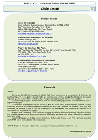 ANO 1 – Nº 5 Florianópolis, Domingo, 06 de Maio de 2018
Linhas Geneais 03
Utilidade Pública
Museu da Imigração
Emite certidões de desembarque de imigrantes, de 1882 a 1978
Rua Visconde de Parnaíba, 1316 - Brás
03.044-001 - São Paulo, São Paulo, Brasil
tel: (11) 6692-7804 e 6692-1446
http://www.memorialdoimigrante.sp.gov.br
Arquivo Público do Estado do Rio de Janeiro
Praia de Botafogo, 480
22.250-040 - Rio de Janeiro, Rio de Janeiro, Brasil
http://www.aperj.rj.gov.br
Arquivo do Estado de São Paulo
Rua Voluntários da Pátria, 596 (ao lado do Terminal Rodoviário do Tietê)
02010-000 - São Paulo, São Paulo, Brasil
fax: (11) 6221-1924
http://www.arquivoestado.sp.gov.br
Arquivo Histórico do Município de Florianópolis
Praça XV de Novembro, 180 – Centro
88.010-400 – Florianópolis – Santa Catarina, Brasil
Fone : (48) 3228-6821
De segunda a sexta-feira, das 13 às 17 horas
www.pmf.sc.gov.br/arquivo_historico
Paleografia
Parte 5
Os monges beneditinos franceses do século XVII foram os primeiros a se dedicarem à decifração de
escritas antigas. Podemos dizer, a grosso modo, que eles foram os primeiros paleógrafos da História. Um destes
religiosos, que fez vários estudos nesta área, foi o monge, historiador e erudito francês Jean Mabillon.
O documento paleográfico é manuscrito e pode ter como suporte papel, tecido ou matéria branda, isto é,
pergaminho e papiro.
O nascimento da Paleografia deu-se no século XVII. Na Idade Média e Renascimento, aparece razoável
número de trabalhos de caráter paleográfico (transcrições, traduções, coleções de alfabetos, etc), mas sem
pretensões de tratados críticos e não se preocupando em estabelecer uma classificação científica ou a
determinação da antiguidade das escritas.
A Guerra dos Trinta Anos (1618-1648) vem provocar um intenso labor em terreno da disciplina, devido a
uma verdadeira avalanche de documentos falsos ou falsificados que exigem de juízes e tribunais um exaustivo
trabalho de crítica.
A sua história pode ser dividida em dois períodos: o de formação (fins do século XVII e primeiro quartel do
século XVIII) e o de afirmação (daí até nossos dias).
FONTE : Noções de Paleografia e Diplomática – Ana Regina Berwanger e João Eurípedes Franklin Leal
Continua no próximo número
 