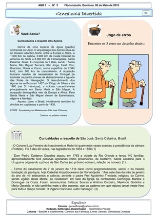 ANO 1 – Nº 5 Florianópolis, Domingo, 06 de Maio de 2018
Genealogia Divertida 04
Expediente
Contato - geneafloripa@yahoo.com.br
Redação, Editoração, Diagramação - Maximiliano Pessôa
Colunas – Brasões e Sobrenomes, Cantinho dos Famosos, Linhas Geneais, Genealogia Divertida
Você Sabia?
Curiosidades a respeito dos Açores
Deriva de uma espécie de águia (gavião)
conhecida por Açor. O arquipélago dos Açores situa-se
no Oceano Atlantico Norte, entre a Europa e Africa, a
1.500 Km de Lisboa, 3.900 Km da Costa Oriental da
América do Norte e 8.000 Km de Florianópolis, Santa
Catarina, Brasil. É composto de 9 ilhas, sendo : Santa
Maria, São Miguel, Terceira, São Jorge, Faial, Pico,
Graciosa, Flores e Corvo, numa superfície de 2.344
km2, com 600 km de comprimento. A ocupação
humana resultou da necessidade de Portugal de
controlar os pontos chaves de abastecimento e aguada
das Rotas de Navegação. O descobrimento dos
Açores se verificou em 1427 por Diogo de Silves e até
1460 (rei D. Henrique), a colonia concentrava-se
principalmente em Santa Maria e São Miguel. A
ocupação demografica veio da Europa e Africa. Para
Santa Maria e São Miguel vieram de Estremadura,
Algarve e Alentejo.
Açores, como o Brasil, inicialmente também foi
dividida em capitanias a partir de 1439.
FONTE : Epopéia Açorico Madeirense e São José -254 anos.
Continua no próximo número
Jogo de erros
Encontre os 5 erros no desenho abaixo
Curiosidades a respeito de São José, Santa Catarina, Brasil
- O Coronel Luiz Ferreira do Nascimento e Mello foi quem mais vezes exerceu a presidência da câmara
(Prefeito). Foi 8 das 20 vezes, nas legislaturas de 1833 a 1890.(1)
- Dom Pedro Calderon Cevallos atacou em 1763 a cidade do Rio Grande e levou 140 famílias,
aproximadamente 603 pessoas açorianas como prisioneiras, de Desterro, Santa Catarina para o
Uruguai e originando a póvoa de San Carlos (no próximo número, relação de nomes). (1)
- Termo do casamento de 7 de janeiro de 1714 dado como pragmaticamente, sendo o da mesma
fundação da paróquia, hoje Catedral Arquidiocesano de Florianópolis : “Aos sete dias do mês de janeiro
do ano de mil setecentos e catorze, perante o padre Frei Agostinho Trindade, religioso do Carmo,
sendo vigário desta Matriz, se receberam em face da Igreja os contraentes Domingos Martins e
Domingas da Costa. Foram testemunhas Baltazar Soares e Antônio Cordeiro, Merência Godinha e
Maria Gerarda; e não continha mais o dito assento, que do caderno em que estava lancei neste livro,
para todo o tempo constar. O Vigário Francisco Justo Santiago”. (2)
 