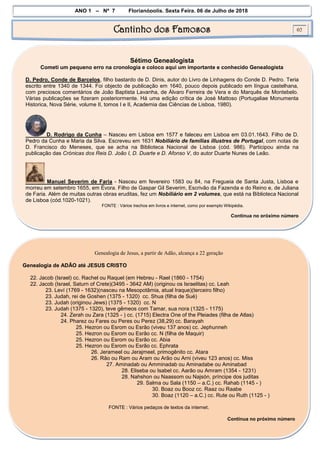ANO 1 – Nº 7 Florianópolis, Sexta Feira, 06 de Julho de 2018
Cantinho dos Famosos 02
Sétimo Genealogista
Cometi um pequeno erro na cronologia e coloco aqui um importante e conhecido Genealogista
D. Pedro, Conde de Barcelos, filho bastardo de D. Dinis, autor do Livro de Linhagens do Conde D. Pedro. Teria
escrito entre 1340 de 1344. Foi objecto de publicação em 1640, pouco depois publicado em língua castelhana,
com preciosos comentários de João Baptista Lavanha, de Álvaro Ferreira de Vera e do Marquês de Montebelo.
Várias publicações se fizeram posteriormente. Há uma edição crítica de José Mattoso (Portugaliae Monumenta
Historica, Nova Série, volume II, tomos I e II, Academia das Ciências de Lisboa, 1980).
D. Rodrigo da Cunha – Nasceu em Lisboa em 1577 e faleceu em Lisboa em 03.01.1643. Filho de D.
Pedro da Cunha e Maria da Silva. Escreveu em 1631 Nobiliário de famílias illustres de Portugal, com notas de
D. Francisco do Meneses, que se acha na Biblioteca Nacional de Lisboa (cód. 986). Participou ainda na
publicação das Crónicas dos Reis D. João I, D. Duarte e D. Afonso V, do autor Duarte Nunes de Leão.
Manuel Severim de Faria - Nasceu em fevereiro 1583 ou 84, na Fregueia de Santa Justa, Lisboa e
morreu em setembro 1655, em Évora. Filho de Gaspar Gil Severim, Escrivão da Fazenda e do Reino e, de Juliana
de Faria. Além de muitas outras obras eruditas, fez um Nobiliário em 2 volumes, que está na Biblioteca Nacional
de Lisboa (cód.1020-1021).
FONTE : Vários trechos em livros e internet, como por exemplo Wikipédia.
Continua no próximo número
Genealogia de Jesus, a partir de Adão, alcança a 22 geração
Genealogia de ADÃO até JESUS CRISTO
22. Jacob (Israel) cc. Rachel ou Raquel (em Hebreu - Rael (1860 - 1754)
22. Jacob (Israel, Saturn of Crete)(3495 - 3642 AM) (originou os Israelitas) cc. Leah
23. Leví (1769 - 1632)(nasceu na Mesopotâmia, atual Iraque)(terceiro filho)
23. Judah, rei de Goshen (1375 - 1320) cc. Shua (filha de Sué)
23. Judah (originou Jews) (1375 - 1320) cc. N
23. Judah (1375 - 1320), teve gêmeos com Tamar, sua nora (1325 - 1175)
24. Zerah ou Zara (1325 - ) cc. (1715) Electra One of the Pleiades (filha de Atlas)
24. Pharez ou Fares ou Peres ou Perez (38,29) cc. Barayah
25. Hezron ou Esrom ou Esrão (viveu 137 anos) cc. Jephunneh
25. Hezron ou Esrom ou Esrão cc. N (filha de Maquir)
25. Hezron ou Esrom ou Esrão cc. Abia
25. Hezron ou Esrom ou Esrão cc. Ephrata
26. Jerameel ou Jerajmeel, primogênito cc. Atara
26. Rão ou Ram ou Aram ou Arão ou Arni (viveu 123 anos) cc. Miss
27. Aminadab ou Amminadab ou Aminadabe ou Aminabad
28. Eliseba ou Isabel cc. Aarão ou Amram (1354 - 1231)
28. Nahshon ou Naassom ou Najsón, príncipe dos juditas
29. Salma ou Sala (1150 – a.C.) cc. Rahab (1145 - )
30. Boaz ou Booz cc. Raaz ou Raabe
30. Boaz (1120 – a.C.) cc. Rute ou Ruth (1125 - )
FONTE : Vários pedaços de textos da internet.
Continua no próximo número
 