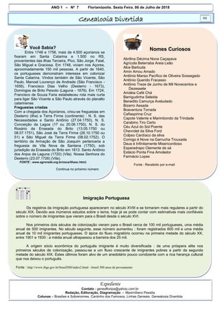 ANO 1 – Nº 7 Florianópolis, Sexta Feira, 06 de Julho de 2018
Genealogia Divertida 04
Expediente
Contato - geneafloripa@yahoo.com.br
Redação, Editoração, Diagramação - Maximiliano Pessôa
Colunas – Brasões e Sobrenomes, Cantinho dos Famosos, Linhas Geneais, Genealogia Divertida
Você Sabia?
Entre 1748 e 1756, mais de 4.500 açorianos se
fixaram em Santa Catarina e 1.500 no RS,
provenientes das ilhas Terceira, Pico, São Jorge, Faial,
São Miguel e Graciosa. Em 1748, viviam nos Açores,
aproximadamente 150 mil pessoas. A partir de 1640,
os portugueses demonstram interesse em colonizar
Santa Catarina. Vindos também de São Vicente, São
Paulo, Manoel Lourenço de Andrade (São Francisco -
1658), Francisco Dias Velho (Desterro - 1673),
Domingos de Brito Peixoto (Laguna - 1676). Em 1724,
Francisco de Souza Faria estabeleceu rota mais curta
para ligar São Vicente a São Paulo através do planalto
catarinense.
Freguesias criadas
Com a chegada dos Açorianos, criou-se freguesias em
Desterro (ilha) e Terra Firme (continente) : N. S. das
Necessidades e Santo Antônio (27.04.1750), N. S.
Conceição da Lagoa (17 ou 20.06.1750), N. S. do
Rosário da Enseada do Brito (13.05.1750 ou
08.07.1751), São José da Terra Firme (26.10.1750 ou
51) e São Miguel da Terra Firme (08.02.1752). O
território da Armação de São Joaquim pertenceria a
freguesia de Vila Nova de Santana (1750), sob
jurisdição da Enseada do Brito em 1813. Santo Antônio
dos Anjos da Laguna (1720) (Vila). Nossa Senhora do
Desterro (23.07.1726) (Vila).
FONTE : www.agrorede.org.br/ceca/ilhasc.html).
Continua no próximo número
Nomes Curiosos
Abrilina Décima Nona Caçapava
Agrícola Beterraba Areia Leão
Alce Barbuda
Amin Amou Amado
Antônio Manso Pacífico de Oliveira Sossegado
Antônio Querido Fracasso
Antônio Treze de Junho de Mil Novecentos e
Dezessete
Aricléia Café Chá
Barrigudinha Seleida
Benedito Camurça Aveludado
Bizarro Assada
Boaventura Torrada
Cafiaspirina Cruz
Capote Valente e Marimbondo da Trindade
Carabino Tiro Certo
Céu Azul do Sol Poente
Chevrolet da Silva Ford
Colpso Cardíaco da silva
Comigo é Nove na Garrucha Trouxada
Deus é Infinitamente Misericordioso
Esparadrapo Clemente de sá
Estácio Ponta Fina Amolador
Farmácio Lopes
Fonte : Recebido por e-mail
Imigração Portuguesa
Os registros da imigração portuguesa apareceram no século XVIII e se tornaram mais regulares a partir do
século XIX. Devido aos inúmeros estudos sobre o tema, hoje já se pode contar com estimativas mais confiáveis
sobre o número de imigrantes que vieram para o Brasil desde o século XVI.
Nos primeiros dois séculos de colonização vieram para o Brasil cerca de 100 mil portugueses, uma média
anual de 500 imigrantes. No século seguinte, esse número aumentou : foram registrados 600 mil e uma média
anual de 10 mil imigrantes portugueses. O ápice do fluxo migratório ocorreu na primeira metade do século XX,
entre 1901 e 1930 : a média anual ultrapassou a barreira dos 25 mil.
A origem sócio econômica do português imigrante é muito diversificada : de uma próspera elite nos
primeiros séculos de colonização, passou-se a um fluxo crescente de imigrantes pobres a partir da segunda
metade do século XIX. Estes últimos foram alvo de um anedotário pouco condizente com a rica herança cultural
que nos deixou o português.
Fonte : http://www.ibge.gov.br/brasil500/index2.html - brasil 500 anos de povoamento
 