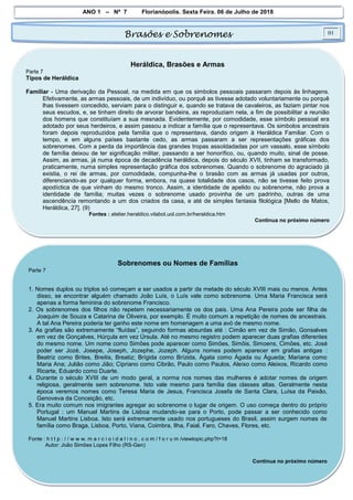 ANO 1 – Nº 7 Florianópolis, Sexta Feira, 06 de Julho de 2018
Brasões e Sobrenomes 01
Heráldica, Brasões e Armas
Parte 7
Tipos de Heráldica
Familiar - Uma derivação da Pessoal, na medida em que os simbolos pessoais passaram depois às linhagens.
Efetivamente, as armas pessoais, de um indivíduo, ou porquê as tivesse adotado voluntariamente ou porquê
lhas tivessem concedido, serviam para o distinguir e, quando se tratava de cavaleiros, as faziam pintar nos
seus escudos, e, se tinham direito de arvorar bandeira, as reproduziam nela, a fim de possibilitar a reunião
dos homens que constituíam a sua mesnada. Evidentemente, por comodidade, esse símbolo pessoal era
adotado por seus herdeiros, e assim passou a indicar a família que o representava. Os simbolos ancestrais
foram depois reproduzidos pela familía que o representava, dando origem à Heráldica Familiar. Com o
tempo, e em alguns países bastante cedo, as armas passaram a ser representações gráficas dos
sobrenomes. Com a perda da importância das grandes tropas assoldadadas por um vassalo, esse símbolo
de família deixou de ter significação militar, passando a ser honorífico, ou, quando muito, sinal de posse.
Assim, as armas, já numa época de decadência heráldica, depois do século XVII, tinham se transformado,
praticamente, numa simples representação gráfica dos sobrenomes. Quando o sobrenome do agraciado já
existia, o rei de armas, por comodidade, compunha-lhe o brasão com as armas já usadas por outros,
diferenciando-as por qualquer forma, embora, na quase totalidade dos casos, não se tivesse feito prova
apodíctica de que vinham do mesmo tronco. Assim, a identidade de apelido ou sobrenome, não prova a
identidade de família; muitas vezes o sobrenome usado provinha de um padrinho, outras de uma
ascendência remontando a um dos criados da casa, e até de simples fantasia filológica [Mello de Matos,
Heráldica, 27]. (9)
Fontes : atelier.heraldico.vilabol.uol.com.br/heraldica.htm
Continua no próximo número
Sobrenomes ou Nomes de Famílias
Parte 7
1. Nomes duplos ou triplos só começam a ser usados a partir da metade do século XVIII mais ou menos. Antes
disso, se encontrar alguém chamado João Luís, o Luís vale como sobrenome. Uma Maria Francisca será
apenas a forma feminina do sobrenome Francisco.
2. Os sobrenomes dos filhos não repetem necessariamente os dos pais. Uma Ana Pereira pode ser filha de
Joaquim de Souza e Catarina de Oliveira, por exemplo. É muito comum a repetição de nomes de ancestrais.
A tal Ana Pereira poderia ter ganho este nome em homenagem a uma avó de mesmo nome.
3. As grafias são extremamente “fluídas”, seguindo formas absurdas até : Cimão em vez de Simão, Gonsalves
em vez de Gonçalves, Húrçula em vez Úrsula. Até no mesmo registro podem aparecer duas grafias diferentes
do mesmo nome. Um nome como Simões pode aparecer como Simões, Simõis, Simoens, Cimões, etc. José
poder ser Jozé, Josepe, Joseph, Jozephe, Jozeph. Alguns nomes podem aparecer em grafias antigas :
Beatriz como Brites, Breitis, Breatiz; Brígida como Brízida, Ágata como Ágada ou Águeda; Mariana como
Maria Ana; Julião como Jião; Cipriano como Cibrão, Paulo como Paulos, Aleixo como Aleixos, Ricardo como
Ricarte, Eduardo como Duarte.
4. Durante o século XVIII de um modo geral, a norma nos nomes das mulheres é adotar nomes de origem
religiosa, geralmente sem sobrenome. Isto vale mesmo para família das classes altas. Geralmente nesta
época veremos nomes como Teresa Maria de Jesus, Francisca Josefa de Santa Clara, Luísa da Paixão,
Genoveva da Conceição, etc.
5. Era muito comum nos imigrantes agregar ao sobrenome o lugar de origem. O uso começa dentro do próprio
Portugal : um Manuel Martins de Lisboa mudando-se para o Porto, pode passar a ser conhecido como
Manuel Martins Lisboa. Isto será extremamente usado nos portugueses do Brasil, assim surgem nomes de
família como Braga, Lisboa, Porto, Viana, Coimbra, Ilha, Faial, Faro, Chaves, Flores, etc.
Fonte : h t t p : / / w w w. m a r c i o i d a l i n o . c o m / f o r u m /viewtopic.php?t=18
Autor: João Simões Lopes Filho (RS-Gen)
Continua no próximo número
 