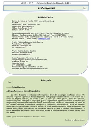 ANO 1 – Nº 7 Florianópolis, Sexta Feira, 06 de Julho de 2018
Linhas Geneais 03
Utilidade Pública
Centros de História da Família – CHF - www.familysearch.org
MATRIZ
FamilySearch Center - familysearch.com
Joseph Smith Memorial Building
15 East South Temple Street
Salt Lake City, UT 84150
Florianopolis - Avenida Rio Branco, 20 – Centro - Fone: (48) 3223-4588 / 3222-4399
São José - Rua Delamar José da Silva, 155 – Kobrasol - Fone: (48) 3247-0385
Horário : Quarta e Sexta – das 14 às 20 horas e Domingos – das 15 às 20 horas - Manoel
Assuntos públicos - Castilho Sontag - sontagi@aol.com
Arquivo Público do Estado de Santa Catarina
Avenida Mauro Ramos 1264
88020-302 Florianópolis, SC
fax: (48) 3224-7019
Arquivo Histórico Judaico Brasileiro
http://www.utopia.com.br/ahjb
email:ahjb@utopia.ansp.Br
Museu Republicano “Convenção de Itu”
Coleção Registros de Estrangeiros de 1939 a 1940
Rua Barão de Itaim, 67
13300-000 Itu, SP
(0**11) 7823-0240 ramal 26
Atendimento: segunda a sexta-feira 8 às 17h
http://www.geocities.com/arquivosmunicipais/Itu.htm
Paleografia
Parte 7
. . . . . . Notas Históricas
A Língua Portuguesa é uma Língua Latina
Os estilos de escrita encontrados em Portugal e no Brasil têm sua origem no alfabeto romano. Os
romanos ocuparam a península ibérica (Espanha e Portugal) aproximadamente do século III a.C. até a
queda do Império Romano, no século V d.C.. É claro que outros grupos, além dos romanos,
contribuíram para a formação da língua portuguesa. Originalmente a península ibérica foi habitada por
um grupo de pessoas conhecidas como Íberos, depois invadidos pelos Celta, absorveram um pouco de
sua cultura e formaram os Celtíberos. Esse povo foi conquistado pelos romanos. Depois dos romanos
vieram as tribos germânicas e depois os mouros, os quaís deixaram evidência de seus costumes, não
apenas na linguagem, mas também na cultura dos Ibéricos. Todavia, a despeito dessa influência, a
língua portuguesa permaneceu sendo uma língua latina e, é principalmente aos romanos que ela deve
sua origem.
FONTE : Igreja de Jesus Cristo dos Santos dos Últimos Dias – Mórmon
Continua no próximo número
 