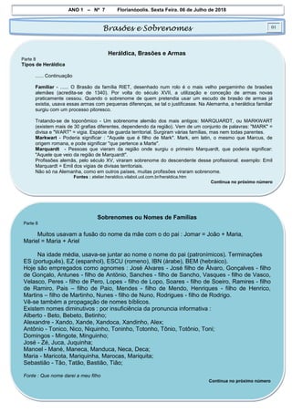 ANO 1 – Nº 7 Florianópolis, Sexta Feira, 06 de Julho de 2018
Brasões e Sobrenomes 01
Heráldica, Brasões e Armas
Parte 8
Tipos de Heráldica
...... Continuação
Familiar - ...... O Brasão da família RIET, desenhado num rolo é o mais velho pergaminho de brasões
alemães (acredita-se de 1340). Por volta do século XVII, a utilização e conceção de armas novas
praticamente cessou. Quando o sobrenome de quem pretendia usar um escudo de brasão de armas já
existia, usava essas armas com pequenas diferenças, se tal o justificasse. Na Alemanha, a heráldica familiar
surgiu com um processo pitoresco.
Tratando-se de toponômico - Um sobrenome alemão dos mais antigos: MARQUARDT, ou MARKWART
(existem mais de 30 grafias diferentes, dependendo da região). Vem de um conjunto de palavras: "MARK" =
divisa e "WART" = vigia. Espécie de guarda territorial. Surgiram várias famílias, mas nem todas parentes.
Markwart - Poderia significar : "Aquele que é filho de Mark". Mark, em latin, o mesmo que Marcus, de
origem romana, e pode significar "que pertence a Marte".
Marquardt - Pessoas que vieram da região onde surgiu o primeiro Marquardt, que poderia significar:
"Aquele que veio da região de Marquardt".
Profissões alemãs, pelo século XV, viraram sobrenome do descendente desse profissional. exemplo: Emil
Marquardt = Emil dos vigias de divisas territoriais.
Não só na Alemanha, como em outros países, muitas profissões viraram sobrenome.
Fontes : atelier.heraldico.vilabol.uol.com.br/heraldica.htm
Continua no próximo número
Sobrenomes ou Nomes de Famílias
Parte 8
Muitos usavam a fusão do nome da mãe com o do pai : Jomar = João + Maria,
Mariel = Maria + Ariel
Na idade média, usava-se juntar ao nome o nome do pai (patronímicos). Terminações
ES (português), EZ (espanhol), ESCU (romeno), IBN (árabe), BEM (hebráico).
Hoje são empregados como agnomes : José Alvares - José filho de Álvaro, Gonçalves - filho
de Gonçalo, Antunes - filho de Antönio, Sanches - filho de Sancho, Vasques - filho de Vasco,
Velasco, Peres - filho de Pero, Lopes - filho de Lopo, Soares - filho de Soeiro, Ramires - filho
de Ramiro, Pais – filho de Paio, Mendes - filho de Mendo, Henriques - filho de Henrico,
Martins – filho de Martinho, Nunes - filho de Nuno, Rodrigues - filho de Rodrigo.
Vê-se também a propagação de nomes bíblicos.
Existem nomes diminutivos : por insuficiência da pronuncia informativa :
Alberto - Beto, Bebeto, Betinho;
Alexandre - Xando, Xande, Xandoca, Xandinho, Alex;
Antônio - Tonico, Nico, Niquinho, Toninho, Totonho, Tônio, Totônio, Toni;
Domingos - Mingote, Minguinho;
José - Zé, Juca, Juquinha;
Manoel - Mané, Maneca, Manduca, Neca, Deca;
Maria - Maricota, Mariquinha, Marocas, Mariquita;
Sebastião - Tão, Tatão, Bastião, Tião;
Fonte : Que nome darei a meu filho
Continua no próximo número
 