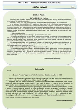 ANO 1 – Nº 7 Florianópolis, Sexta Feira, 06 de Julho de 2018
Linhas Geneais 03
Utilidade Pública
DUPLA CIDADANIA - Italiana
Iúre Sánguinis – Significa [aquela que se efetua] por vínculo sanguíneo, ou seja, do ascendente italiano
em linha direta até seus descendentes.
Exemplo : bisavô para avô, deste para o pai, deste para o filho e em seqüência até o pretendente.
A lei italiana nº 432, de 02.05.1957, nos termos dos artigos 2º, 3º e 5º, faculta aos descendentes de
italianos requererem reconhecimento de sua cidadania italiana iure sánguinis, “por direito de sangue”. Em
princípio, orientações para seu requerimento devem ser pedidas ao Consulado da Itália, da circunscrição em
que o interessado reside. Convém previnir que o resgate dos documentos italianos necessários à instrução do
processo implica, comumente, dificuldades quase insuperáveis e que a tramitação do processo tem sido
bastante morosa.
1. Documentação exigida
a) Sem qualquer legalização ou tradução : (pode ser original ou xerox)
1) Certidão de nascimento do ascendente italiano que irá originar a cidadania, emitido pela autoridade
civil da cidade [município] onde ocorreu o nascimento (comune italiano). Na falta ou impossibilidade de
obtenção, servirá qualquer outro documento oficial italiano no qual conste o lugar e a data de nascimento
(passaporte, certidão militar, carteira de identidade, etc).
2) Carteira de identidade para estrangeiros (brasileira) do ascendente que irá originar a cidadania, ou
qualquer outro documento oficial brasileiro que comprove, sem sombra de dúvida, ser ele estrangeiro, pelo
menos até a data do nascimento dos filhos. [. . .]
b) Documentos brasileiros de registro civil a serem apresentados :
1) Certidões de registro civil, desde o ascendente italiano até o descendente candidato à cidadania.
Exemplo : se o cidadão italiano que emigrou para o Brasil, casou no Brasil, inicia-se com a Certidão de
casamento; em seqüência vem a certidão de óbito (se for falecido), depois a certidão de nascimento do filho
nascido no Brasil, depois a certidão de casamento deste último, e assim em seqüência de descendentes até o
último interessado.
Continua no próximo número
Paleografia
Parte 8
. . . . . Existem Poucos Registros de Valor Genealógico Datados de Antes de 1500.
Lá pelo século XII os portugueses declararam seu país reino e lá pelo século XIII eles expulsaram
os mouros e estenderam suas fronteiras até sua atual localização.
Registros têm sido conservados desde a formação do reino de Portugal. Entretanto, umas poucas
evidências restaram daquele remoto período. Foi a partir do século XVI que os padres paroquiais da
igreja católica foram solicitados a começar a registrar batismos, casamentos e falecimentos.
Esses decididamente são os registros genealógicos mais valiosos em Portugal e no Brasil. Duante
o século XVI outros tipos de registros de valor genealógico também começaram a proliferar. Por essa
razão essa apostila não só tratará dos estilos de escrita usados antes de 1500, como também dos
estilos pós-1500 encontrados em registros de valor genealógico. Para uma descrição completa deles
consulte “Registros de Valor Genealógico em Portugal” (série __ n.º __ ) e “Registros de Valor
Genealógico no Brasil” (série __ n.º __ ) ambos publicados pelo Departamento Genealógíco.
FONTE : Igreja de Jesus Cristo dos Santos dos Últimos Dias – Mórmon
Continua no próximo número
 