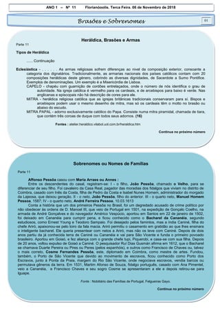 ANO 1 – Nº 11 Florianópolis, Terça Feira, 06 de Novembro de 2018
Brasões e Sobrenomes 01
Heráldica, Brasões e Armas
Parte 11
Tipos de Heráldica
...... Continuação
Eclesiástica - . . . . . . As armas religiosas sofrem diferenças ao nivel da composição exterior, consoante a
categoria dos dignatários. Tradicionalmente, as armarias nacionais dos países católicos contam com 20
composições heráldicas deste género, cobrindo as diversas dignidades, de Sacerdote a Sumo Pontifice.
Exemplos de denominações. Um exemplo é a Misericórdia de Lisboa.
CAPELO - chapéu com guarnição de cordões entrelaçados, onde o número de nós identifica o grau de
autoridade. Na igreja católica é vermelho para os cardeais, e de arcebispos para baixo é verde. Nas
anglicanas e episcopais não há descrição de cores para ele.
MITRA - heráldica religiosa católica que as igrejas britãnicas tradicionais conservaram para sí. Bispos e
arcebispos podem usar o mesmo desenho de mitra, mas só os cardeais têm o motto no brasão ou
abaixo do escudo.
MITRA PAPAL - adorno exclusivamente católico do Papa. Consiste numa mitra piramidal, chamada de tiara,
que contém três coroas de duque com todos seus adornos. (16)
Fontes : atelier.heraldico.vilabol.uol.com.br/heraldica.htm
Continua no próximo número
Sobrenomes ou Nomes de Famílias
Parte 11
Affonso Pessôa casou com Maria Arraes ou Annes :
Entre os descendentes do casal, registram-se: I - o filho, João Pessôa, chamado o Velho, para se
diferenciar de seu filho. Foi cavaleiro da Casa Real, pagador das moradias dos fidalgos que viviam no distrito de
Coimbra, casado com Inês da Costa, filha de Pedro da Costa e Isabel Nunes Homem, administrador do morgado
da Lajeosa, que deixou geração. II - o neto, João Pessôa, filho do anterior. III - o quarto neto, Manuel Homem
Pessoa, 1587; IV - o quarto neto, André Ferreira Pessoa, 10.03.1613
Conta a história que um dos primeiros Pessôa no Brasil, foi um degredado acusado de crime político por
não obedecer às ordens de D. Manoel III, que veio de Portugal em 1501, na expedição de Gonçalo Coelho, na
armada de André Gonçalves e do navegador Américo Vespúcio, aportou em Santos em 22 de janeiro de 1502,
foi deixado em Cananéia para cumprir pena, e ficou conhecido como o Bacharel da Cananéia, segundo
estudiosos, como Ernest Young e Teodoro Sampaio. Foi desejado pelos famintos, mas a índia Caniné, filha do
chefe Ariró, apaixonou-se pelo loiro da fala macia. Ariró permitiu o casamento em gratidão ao que lhes ensinara
o inteligente bacharel. Ele queria presentear com netos a Ariró, mas não os teve com Caniné. Depois de dois
anos partiu da já conhecida terra de Caniné ou Cananéia e vai para São Vicente e funda o primeiro povoado
brasileiro. Aportou em Goiaó, e fez aliança com o grande chefe tupi, Piquerobi, e casa-se com sua filha. Depois
de 20 anos, voltou expulso de Goiaó a Caniné. O pesquisador Ruí Dias Gusmán afirma em 1612, que o Bacharel
se chamava Duarte Pereira ou Pires ou Peres (pelos espanhóis), e outros como Francisco de Chaves ou, talvez
o mais correto, Cosme Fernandes Pessôa, este, diplomado em Coimbra, como mestre de artes. Fundou,
também, o Porto de São Vicente que devido ao movimento de escravos, ficou conhecido como Porto dos
Escravos, junto à Ponta da Praia, margem do Rio São Vicente, onde negociava escravos, vendia barcos ou
permutava gêneros da terra. Em 1531, Martim Afonso de Souza, fidalgo português, casado com Ana Pimentel,
veio a Cananéia, e Francisco Chaves e seu sogro Cosme se apresentaram a ele e depois retirou-se para
Iguape.
Fonte : Nobiliário das Famílias de Portugal, Felgueiras Gayo.
Continua no próximo número
 