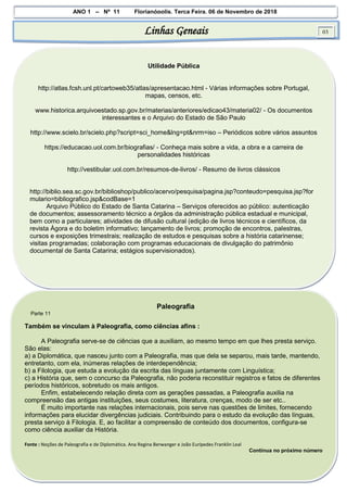 ANO 1 – Nº 11 Florianópolis, Terça Feira, 06 de Novembro de 2018
Linhas Geneais 03
Utilidade Pública
http://atlas.fcsh.unl.pt/cartoweb35/atlas/apresentacao.html - Várias informações sobre Portugal,
mapas, censos, etc.
www.historica.arquivoestado.sp.gov.br/materias/anteriores/edicao43/materia02/ - Os documentos
interessantes e o Arquivo do Estado de São Paulo
http://www.scielo.br/scielo.php?script=sci_home&lng=pt&nrm=iso – Periódicos sobre vários assuntos
https://educacao.uol.com.br/biografias/ - Conheça mais sobre a vida, a obra e a carreira de
personalidades históricas
http://vestibular.uol.com.br/resumos-de-livros/ - Resumo de livros clássicos
http://biblio.sea.sc.gov.br/biblioshop/publico/acervo/pesquisa/pagina.jsp?conteudo=pesquisa.jsp?for
mulario=bibliografico.jsp&codBase=1
Arquivo Público do Estado de Santa Catarina – Serviços oferecidos ao público: autenticação
de documentos; assessoramento técnico a órgãos da administração pública estadual e municipal,
bem como a particulares; atividades de difusão cultural (edição de livros técnicos e científicos, da
revista Ágora e do boletim informativo; lançamento de livros; promoção de encontros, palestras,
cursos e exposições trimestrais; realização de estudos e pesquisas sobre a história catarinense;
visitas programadas; colaboração com programas educacionais de divulgação do patrimônio
documental de Santa Catarina; estágios supervisionados).
Paleografia
Parte 11
Também se vinculam à Paleografia, como ciências afins :
A Paleografia serve-se de ciências que a auxiliam, ao mesmo tempo em que lhes presta serviço.
São elas:
a) a Diplomática, que nasceu junto com a Paleografia, mas que dela se separou, mais tarde, mantendo,
entretanto, com ela, inúmeras relações de interdependência;
b) a Filologia, que estuda a evolução da escrita das línguas juntamente com Linguística;
c) a História que, sem o concurso da Paleografia, não poderia reconstituir registros e fatos de diferentes
períodos históricos, sobretudo os mais antigos.
Enfim, estabelecendo relação direta com as gerações passadas, a Paleografia auxilia na
compreensão das antigas instituições, seus costumes, literatura, crenças, modo de ser etc..
É muito importante nas relações internacionais, pois serve nas questões de limites, fornecendo
informações para elucidar divergências judiciais. Contribuindo para o estudo da evolução das línguas,
presta serviço à Filologia. E, ao facilitar a compreensão de conteúdo dos documentos, configura-se
como ciência auxiliar da História.
Fonte : Noções de Paleografia e de Diplomática. Ana Regina Berwanger e João Eurípedes Franklin Leal
Continua no próximo número
 