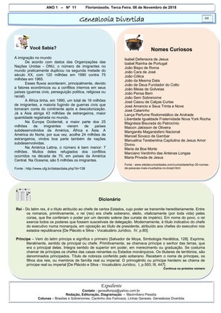 ANO 1 – Nº 11 Florianópolis, Terça Feira, 06 de Novembro de 2018
Genealogia Divertida 04
Expediente
Contato - geneafloripa@yahoo.com.br
Redação, Editoração, Diagramação - Maximiliano Pessôa
Colunas – Brasões e Sobrenomes, Cantinho dos Famosos, Linhas Geneais, Genealogia Divertida
Você Sabia?
A imigração no mundo
De acordo com dados das Organizações das
Nações Unidas - ONU, o número de imigrantes no
mundo praticamente duplicou na segunda metade do
século XX, com 120 milhões em 1990 contra 75
milhões em 1965.
Esses fluxos acontecem, principalmente, devido
a fatores econômicos ou a conflitos internos em seus
países (guerras civis, perseguição política, religiosa ou
racial).
A África tinha, em 1990, um total de 16 milhões
de imigrantes, a maioria fugindo de guerras civis que
tomaram conta do continente após a descolonização.
Já a Ásia abriga 43 milhões de estrangeiros, maior
quantidade registrada no mundo.
Na Europa Ocidental, a maior parte dos 25
milhões de imigrantes vieram de países
subdesenvolvidos da América, África e Ásia. A
América do Norte, por sua vez, acolhe 24 milhões de
estrangeiros, vindos boa parte também de nações
subdesenvolvidas.
Na América Latina, o número é bem menor: 7
milhões. Muitos deles refugiados dos conflitos
ocorridos na década de 70, em países da América
Central. Na Oceania, são 5 milhões os imigrantes.
Fonte : http://www.ufg.br/datas/data.php?d=138
Nomes Curiosos
Isabel Defensora de Jesus
Izabel Rainha de Portugal
João Bispo de Roma
João Cara de José
João Cólica
João da Mesma Data
João de Deus Fundador do Colto
João Meias de Golveias
João Pensa Bem
João Sem Sobrenome
José Casou de Calças Curtas
José Amancio e Seus Trinta e Nove
José Catarinho
Lança Perfume Rodometálico de Andrade
Liberdade Igualdade Fraternidade Nova York Rocha
Magnésia Bisurada do Patrocínio
Maicon Jakisson de Oliveira
Manganês Maganésfero Nacional
Manoel Sovaco de Gambar
Manuelina Terebentina Capitulina de Jesus Amor
Divino
Maria da Boa Morte
Marciano Verdinho das Antenas Longas
Maria Privada de Jesus
Fonte : www.sitedecuriosidades.com/curiosidade/top-30-nomes-
de-pessoas-mais-inusitados-no-brasil.html
Dicionário
Rei - Do latim rex, é o título atribuído ao chefe de certos Estados, cujo poder se transmite hereditariamente. Entre
os romanos, primitivamente, o rei (rex) era chefe soberano, eleito, vitaliciamente (por toda vida) pelas
cúrias, que lhe conferiam o poder por um decreto solene (lex curiata de império). Em nome do povo, o rei
exercia todos os poderes que fossem suscetíveis de delegação. Modernamente, é título indicativo do chefe
do executivo numa monarquia, em oposição ao título de presidente, atribuído aos chefes do executivo nos
estados republicanos [De Plácido e Silva - Vocabulário Jurídico, IV, p.80].
Príncipe – Vem do latim princips e significa o primeiro [Salvador de Moya, Simbologia Heráldica, 128]. Exprime,
literalmente, sentido de principal ou chefe. Primitivamente, se chamava príncipe o senhor das terras, que
era o principal delas. Integra sentido de superior em poder, em merecimento ou graduação. Se costuma
chamar de príncipes os chefes das casas reinantes ou Estados monárquicos. Os titulares de territórios, são
denominados principados. Título de nobreza conferido pelo soberano. Recebem o nome de príncipes, os
filhos dos reis, ou membros de família real ou imperial. O primogênito ou príncipe herdeiro se chama de
príncipe real ou imperial [De Plácido e Silva - Vocabulário Jurídico, I, p.593; III, 447].
Continua no próximo número
 