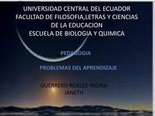 UNIVERSIDAD CENTRAL DEL ECUADOR
FACULTAD DE FILOSOFIA,LETRAS Y CIENCIAS
DE LA EDUCACION
ESCUELA DE BIOLOGIA Y QUIMICA
PEDAGOGIA
PROBLEMAS DEL APRENDIZAJE
GUERRERO ROBLES YADIRA
JANETH

 