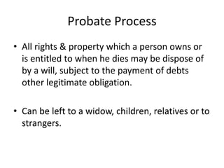 Probate Process
• All rights & property which a person owns or
  is entitled to when he dies may be dispose of
  by a will, subject to the payment of debts
  other legitimate obligation.

• Can be left to a widow, children, relatives or to
  strangers.
 