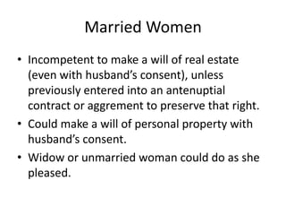 Married Women
• Incompetent to make a will of real estate
  (even with husband’s consent), unless
  previously entered into an antenuptial
  contract or aggrement to preserve that right.
• Could make a will of personal property with
  husband’s consent.
• Widow or unmarried woman could do as she
  pleased.
 