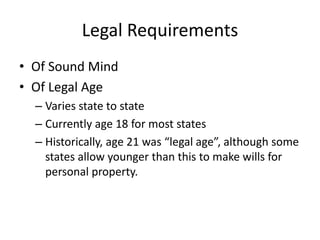 Legal Requirements
• Of Sound Mind
• Of Legal Age
  – Varies state to state
  – Currently age 18 for most states
  – Historically, age 21 was “legal age”, although some
    states allow younger than this to make wills for
    personal property.
 