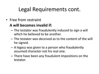 Legal Requirements cont.
• Free from restraint
  A will becomes invalid if:
   – The testator was fraudulently induced to sign a will
     which he believed to be another.
   – The testator was deceived as to the content of the will
     he signed.
   – A legacy was given to a person who fraudulently
     assumed character not his real one.
   – There have been any fraudulent impositions on the
     testator.
 